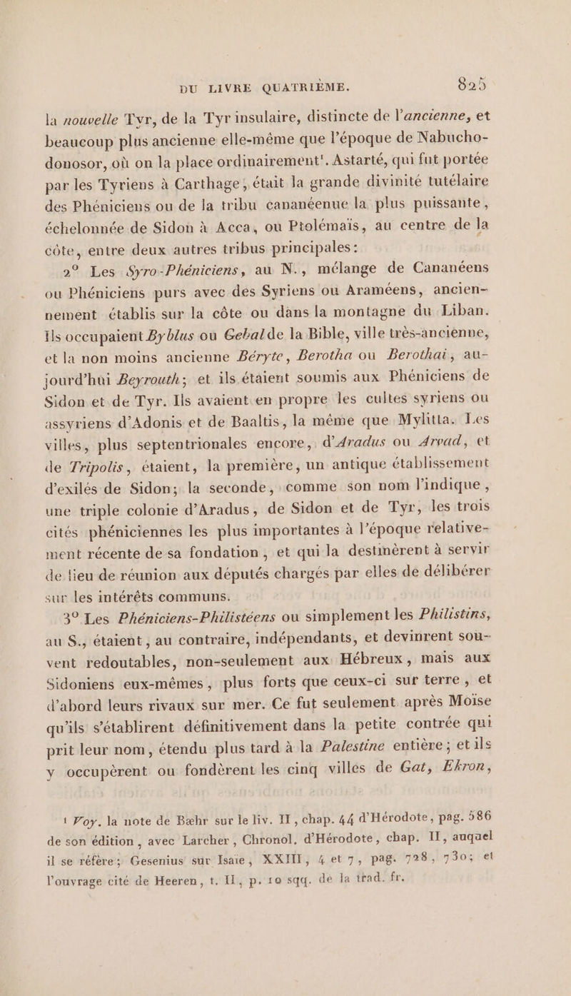 la nouvelle Tvr, de la Tyr insulaire, distincte de l'ancienne, et beaucoup plus ancienne elle-même que l’époque de Nabucho- donosor, où on la place ordinairement. Astarté, qui fut portée par les Tyriens à Carthage, était la grande divinité tutélaire des Phéniciens ou de la tribu cananeenue la plus puissante, échelonnée de Sidon A Acca, ou Ptolemais, au centre de la côte, entre deux autres tribus principales : 2° Les Syro-Phéniciens, au N., mélange de Cananéens ou Phéniciens purs avec des Syriens où Araméens, ancien- nement établis sur la côte ou dans la montagne du Liban. ils occupaient By blus ou Gebalde la Bible, ville tres-ancienne, et la non moins ancienne Beryte, Berotha ou Berothai, au- jourd’hui Beyrouth; et ils étaient soumis aux Phéniciens de Sidon et de Tyr. Ils avaient.en propre les cultes syriens ou assyriens d’Adonis et de Baaltis, la même que Mylitta. Les villes, plus septentrionales encore, d’Aradus ou Arvad, et de Tripolis, étaient, la premiere, un antique établissement d’exiles de Sidon; la seconde, comme son nom l'indique , une triple colonie d’Aradus, de Sidon et de Tyr, les trois cités phéniciennes les plus importantes à l’époque relative- ment récente de sa fondation , et qui la destinèrent à servir de lieu de réunion aux députés chargés par elles de délibérer sur les intérêts communs. 30 Les Pheniciens-Philisteens ou simplement les Philistins, au $., étaient , au contraire, indépendants, et devinrent sou- vent redoutables, non-seulement aux Hébreux, mais aux Sidoniens eux-mêmes, plus forts que ceux-ci sur terre, et d’abord leurs rivaux sur mer. Ce fut seulement après Moise qu’ils s’établirent définitivement dans la petite contrée qui prit leur nom, étendu plus tard à la Palestine entière ; etils y occupèrent ou fondèrent les cinq villes de Gat, Ekron, ı Yoy.la note de Bæhr sur le liv. IT, chap. 44 d’Herodote, pag. 586 de son édition, avec Larcher , Chronol, d’Herodote, chap. II, auqael il se réfère; Gesenius sur Isaie, XXITI, 4 et 7, pag. 7128, 730; el l'ouvrage cité de Heeren, t. II, p. zo sqq. de la trad. fr.