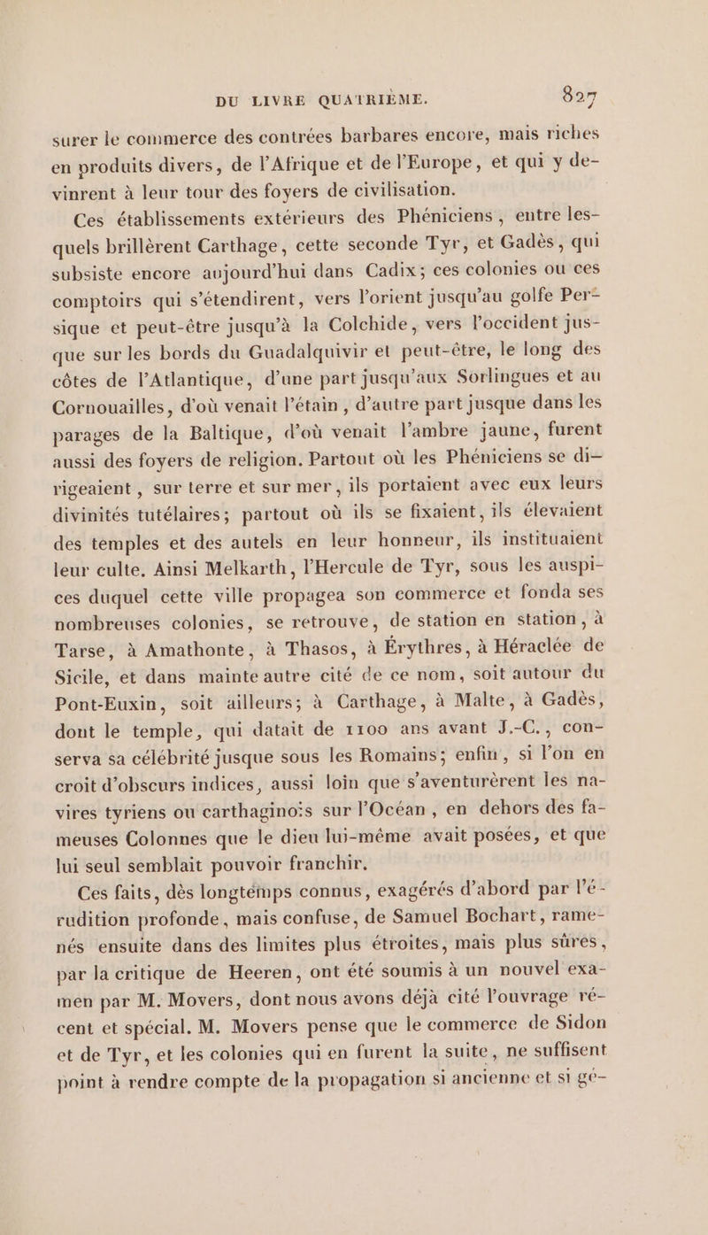 surer le commerce des contrées barbares encore, mais riches en produits divers, de l’Afrique et de l'Europe, et qui y de- vinrent à leur tour des foyers de civilisation. Ces établissements extérieurs des Phéniciens , entre les- quels brillerent Carthage, cette seconde Tyr, et Gades, qui subsiste encore aujourd’hui dans Cadix; ces colonies ou ces comptoirs qui s’etendirent, vers lorient jusqu’au golfe Per- sique et peut-être jusqu’à la Colchide, vers l'occident jus- que sur les bords du Guadalquivir et peut-être, le long des côtes de l'Atlantique, d’une part jusqu'aux Sorlingues et au Cornouailles, d’où venait Pétain, d’autre part jusque dans les parages de la Baltique, d’où venait l’ambre jaune, furent aussi des foyers de religion. Partout où les Phéniciens se di- rigeaient , sur terre et sur mer, ils portaient avec eux leurs divinités tutélaires; partout où ils se fixaient , ils élevaient des temples et des autels en leur honneur, ils instituaient leur culte, Ainsi Melkarth, l'Hercule de Tyr, sous les auspi- ces duquel cette ville propagea son commerce et fonda ses nombreuses colonies, se retrouve, de station en station, à Tarse, à Amathonte, à Thasos, à Erythres, à Héraclée de Sicile, et dans mainte autre cité de ce nom, soit autour du Pont-Euxin, soit ailleurs; à Carthage, à Malte, à Gades, dont le temple, qui datait de 1100 ans avant J.-C., con- serva sa célébrité jusque sous les Romains; enfin, si l'on en croit d’obscurs indices, aussi loin que s’aventurerent les na- vires tyriens ou carthaginoïs sur Océan, en dehors des fa- meuses Colonnes que le dieu lui-même avait posées, et que lui seul semblait pouvoir franchir. Ces faits, dès longtémps connus, exagérés d’abord par lé- rudition profonde, mais confuse, de Samuel Bochart, rame- nés ensuite dans des limites plus étroites, mais plus sûres, par la critique de Heeren, ont été soumis à un nouvel exa- men par M. Movers, dont nous avons déjà cité ouvrage ré- cent et spécial. M. Movers pense que le commerce de Sidon et de Tyr, et les colonies qui en furent la suite, ne suffisent point à rendre compte de la propagation si ancienne et si ge-