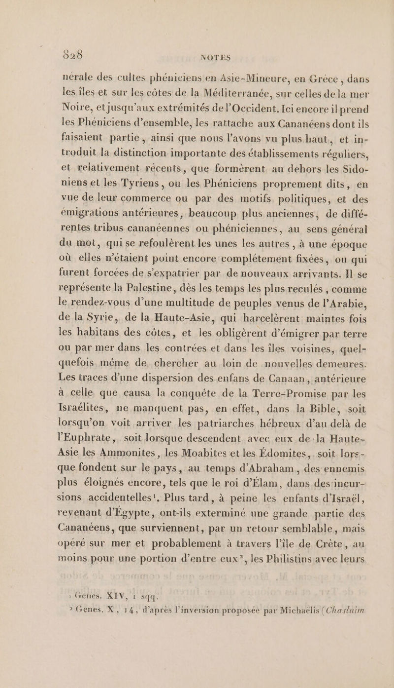 &gt; nerale des cultes phéniciens en Asie-Mineure, en Grèce , dans les Îles et sur les côtes de la Méditerranée, sur celles de la mer Noire, et jusqu'aux extrémités de l’Occident, Ici encore il prend les Pheniciens d’ensemble, les rattache aux Cananéens dont ils faisaient partie, ainsi que nous l’avons vu plus haut, et in- troduit la distinction importante des établissements réguliers, et relativement récents, que formèrent au dehors les Sido- niens et les Tyriens , ou les Phéniciens proprement dits, en vue de leur commerce ou par des motifs. politiques, et des emigrations antérieures, beaucoup plus anciennes, de diffé- rentes tribus cananéennes ou phéniciennes, au sens général du mot, qui se refoulèrent les unes les autres , à une époque où elles n'étaient point encore complétement fixées, ou qui furent forcées de s’expatrier par de nouveaux arrivants. ]| se représente la Palestine, dès les temps les plus reculés , comme le rendez-vous d’une multitude de peuples venus de l'Arabie, de la Syrie, de la Haute-Asie, qui harcelèrent maintes fois les habitans des côtes, et les obligèrent d’émigrer par terre ou par mer dans les contrées et dans les îles voisines, quel- quefois. même de. chercher au loin de nouvelles demeures. Les traces d’une dispersion des enfans de Canaan, antérieure à celle que causa la conquête de la Terre-Promise par les Israélites, ne manquent pas, en effet, dans la Bible, soit lorsqu'on voit arriver les patriarches hébreux d’au delà de l'Euphrate, soit lorsque descendent avec eux dela Haute- Asie les Ammonites , les Moabites et les Édomites, soit lors- que fondent sur le pays, au temps d'Abraham, des ennemis plus éloignés encore, tels que le roi d’Elam, dans des'incur- sions accidentelles'. Plus tard, à peine les enfants d'Israël, revenant d'Égypte, ont-ils exterminé une grande partie des Cananéens, que surviennent, par un retour semblable, mais opéré sur mer et probablement à travers l’île de Crète, au moins pour une portion d’entre eux”, les Philistins avec leurs ı (zenes. XIV, 1 sqq. I prop P