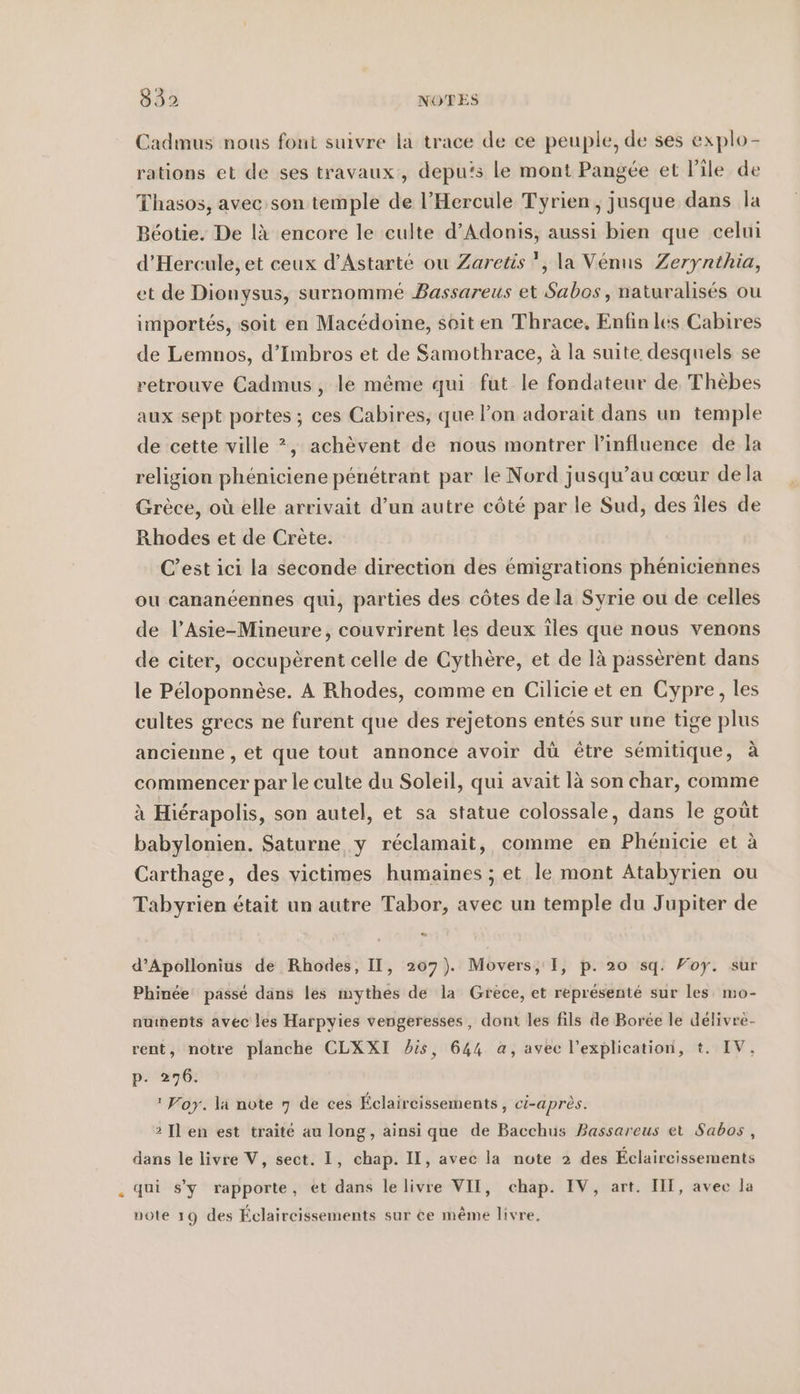 Cadmus nous font suivre la trace de ce peuple, de ses explo- rations et de ses travaux, depuis le mont Pangee et l'ile de Thasos, avec son temple de l’Hercule Tyrien, jusque dans la Béotie. De là encore le culte d’Adonis, aussi bien que celui d’Hercule, et ceux d’Astarte ou Zaretis ', la Venus Zerynthia, et de Dionysus, surnommé Bassareus et Sabos , naturalises ou importés, soit en Macédoine, soit en Thrace, Enfin les Cabires de Lemnos, d’Imbros et de Samothrace, à la suite desquels se retrouve Cadmus, le même qui fut le fondateur de Thèbes aux sept portes ; ces Cabires, que l’on adorait dans un temple de cette ville ?, achèvent de nous montrer l'influence de la religion phéniciene pénétrant par le Nord jusqu’au cœur de la Grèce, où elle arrivait d’un autre côté par le Sud, des îles de Rhodes et de Crète. C’est ici la seconde direction des émigrations phéniciennes ou cananéennes qui, parties des côtes de la Syrie ou de celles de l’Asie-Mineure, couvrirent les deux îles que nous venons de citer, occupèrent celle de Cythere, et de là passèrent dans le Péloponnèse. A Rhodes, comme en Cilicie et en Cypre, les cultes grecs ne furent que des rejetons entes sur une tige plus ancienne , et que tout annonce avoir dü être semitique, à commencer par le culte du Soleil, qui avait là son char, comme à Hiérapolis, son autel, et sa statue colossale, dans le goût babylonien. Saturne y réclamait, comme en Phénicie et à Carthage, des victimes humaines ; et le mont Atabyrien ou Tabyrien était un autre Tabor, avec un temple du Jupiter de d’Apollonius de Rhodes, II, 207). Movers, I, p. 20 sq. Foy. sur Phinée passé dans les mythes de la Grèce, et représenté sur les: mo- nuınents avec les Harpyies vengeresses, dont les fils de Boree le délivre- rent, notre planche CLXXI is, 644 a, avec l’explieation, t. IV, p. 276.  Foy. la note 7 de ces Éclaircissements, ci-après. 2 Il en est traité au long, ainsi que de Bacchus Bassareus et Sabos, dans le livre V, sect. I, chap. II, avec la note 2 des Eclaireissements qui s'y rapporte, et dans lelivre VII, chap. IV, art. III, avec la note 19 des Éclaircissements sur ce même livre,