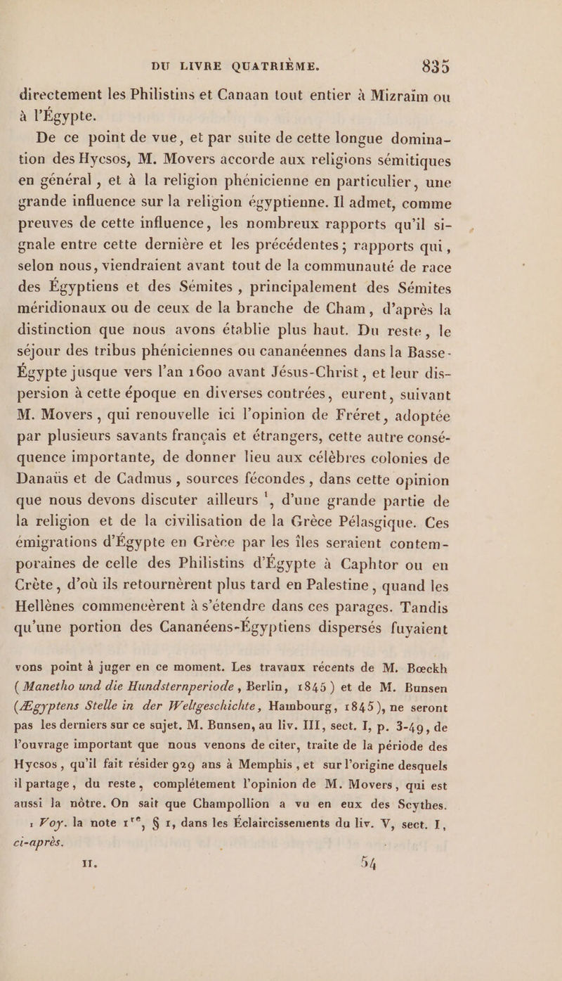 directement les Philistins et Canaan tout entier à Mizraim ou à l'Égypte. De ce point de vue, et par suite de cette longue domina- tion des Hycsos, M. Movers accorde aux religions sémitiques en general, et à la religion phénicienne en particulier, une grande influence sur la religion égyptienne. Il admet, comme preuves de cette influence, les nombreux rapports qu’il si- gnale entre cette dernière et les précédentes ; rapports qui, selon nous, viendraient avant tout de la communauté de race des Égyptiens et des Sémites , principalement des Sémites méridionaux ou de ceux de la branche de Cham, d’après la distinction que nous avons établie plus haut. Du reste, le séjour des tribus phéniciennes ou cananéennes dans la Basse Égypte jusque vers l’an 1600 avant Jésus-Christ , et leur dis- persion à cette époque en diverses contrées, eurent, suivant M. Movers , qui renouvelle ici l'opinion de Fréret, adoptée par plusieurs savants français et étrangers, cette autre consé- quence importante, de donner lieu aux célèbres colonies de Danaüs et de Cadmus , sources fécondes , dans cette opinion que nous devons discuter ailleurs ', d’une grande partie de la religion et de la civilisation de la Grèce Pélasgique. Ces émigrations d'Égypte en Grèce par les îles seraient contem- poraines de celle des Philistins d'Égypte à Caphtor ou en Crète , d’où ils retournèrent plus tard en Palestine , quand les Hellènes commencèrent à s'étendre dans ces parages. Tandis qu’une portion des Cananéens-Égyptiens dispersés fuyaient vons point à juger en ce moment. Les travaux récents de M. Bieckh ( Manetho und die Hundsternperiode , Berlin, 1845) et de M. Bunsen (Zgyptens Stelle in der Weltgeschichte, Hambourg, 1845), ne seront pas les derniers sur ce sujet. M. Bunsen, au liv. III, sect. I, p. 3-49, de P’ouvrage important que nous venons de citer, traite de la période des Hycsos, qu’il fait résider 929 ans a Memphis ,et sur l’origine desquels il partage, du reste, complétement l'opinion de M. Movers, qui est aussi la nôtre. On sait que Champollion a vu en eux des Scythes. : Voy. la note 1'°, $ r, dans les Éclaircissements du liv. V, sect. I, ci-après. ? IT. | 54