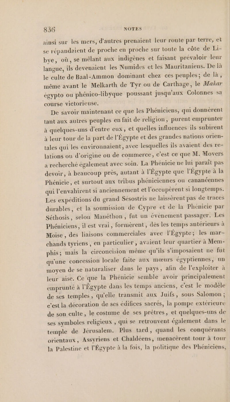 336 NOTES ainsi sur les mers, d’autres prenaient leur route par terre, el se répandaient de proche en proche sur toute la cöte de Li- bye, où, se mêlant aux indigenes et faisant prévaloir leur langue, ils devenaient les Numides et les Mauritaniens. De là le culte de Baal-Ammon dominant chez ces peuples; de là, même avant le Melkarth de Tyr ou de Carthage, le Makar égypto ou phénico-libyque poussant jusqu'aux Colonnes sa course victorieuse. De savoir maintenant ce que les Phéniciens, qui donnérent tant aux autres peuples en fait de religion, purent emprunter à quelques-uns d’entre eux, et quelles influences ils subirent à leur tour de la part de l'Égypte et des grandes nations orien- tales qui les environnaïent, avec lesquelles ils avaient des re- lations ou d’origine ou de commerce, c’est ce que M. Movers a recherché également avec soin. La Phenicie ne lui parait pas devoir, à beaucoup près, autant à l'Égypte que l'Égypte à la Phénicie, et surtout aux tribus phéniciennes ou cananéennes qui l'envahirent si anciennement et l'occupèrent si longtemps. Les expéditions du grand Sésostris ne laissèrent pas de traces durables, et la soumission de Cypre et de la Phénicie par Séthosis, selon Manéthon , fut un événement passager. Les Phéniciens, il est vrai, formèrent, dès les temps antérieurs à Moïse , des liaisons commerciales avec l'Égypte; les mar- chands tyriens , en particulier , avaient leur quartier à Mem- phis; mais la circoncision même qu’ils s’imposaient ne fut qu'une concession locale faite aux mœurs égyptiennes, un moyen de se naturaliser dans le pays, afin de l’exploiter à leur aise. Ce que la Phénicie semble avoir principalement emprunté à l'Égypte dans les temps anciens, c’est le modèle de ses temples, qu’elle transmit aux Juifs, sous Salomon ; c’est la décoration de ses édifices sacrés, la pompe extérieure de son culte, le costume de ses prêtres, et quelques-uns de ses symboles religieux , qui se retrouvent également dans le temple de Jérusalem. Plus tard, quand les conquérants orientaux, Assyriens et Chaldéens, menacèrent tour à tour la Palestine et l'Égypte à la fois, la politique des Phéniciens,