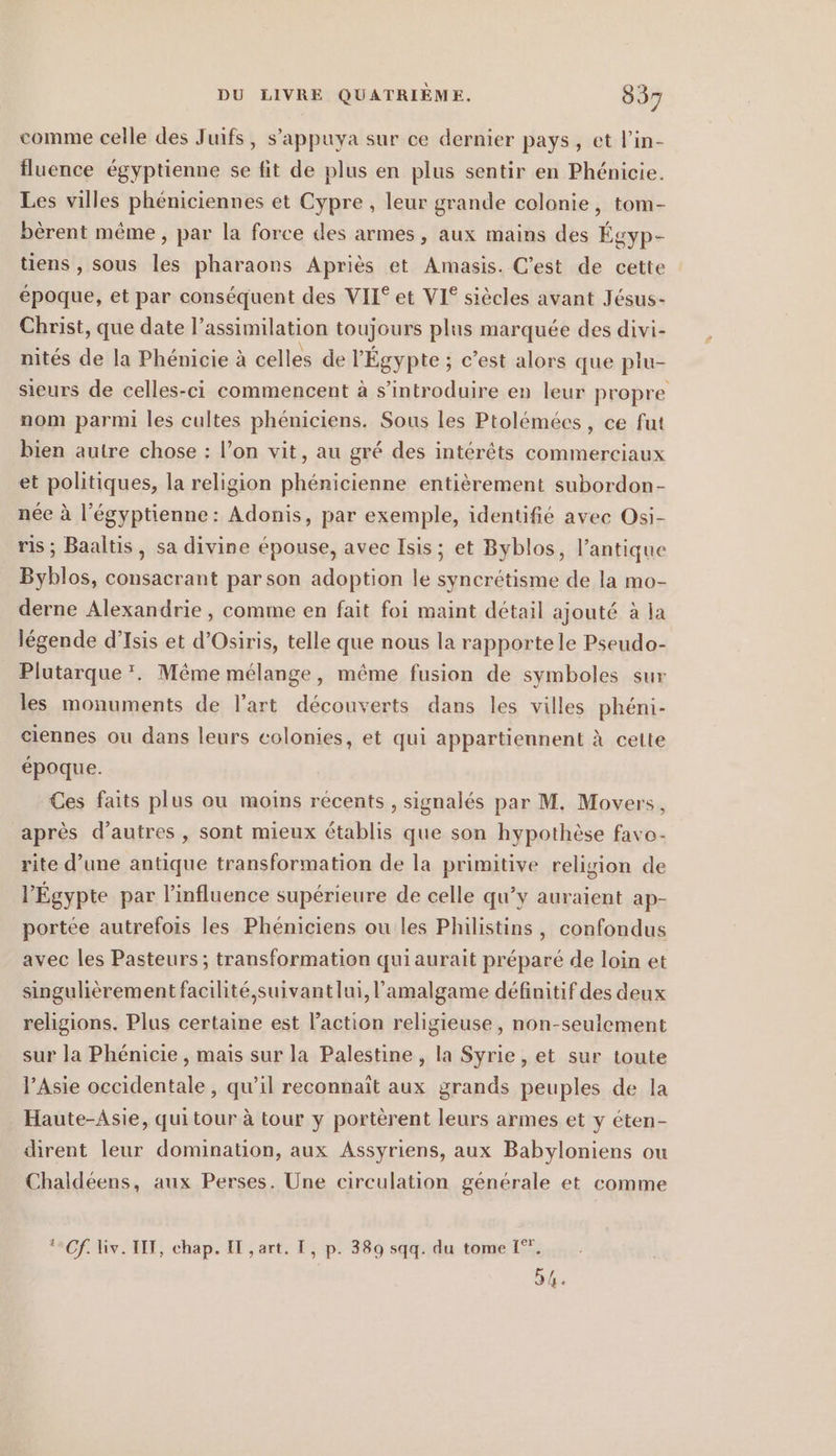 comme celle des Juifs, s’appuya sur ce dernier pays, et l’in- fluence égyptienne se fit de plus en plus sentir en Phénicie. Les villes phéniciennes et Cypre , leur grande colonie, tom- bèrent même, par la force des armes, aux mains des Égyp- tiens , sous les pharaons Apriès et Amasis. C’est de cette époque, et par conséquent des VII® et VI® siècles avant Jésus- Christ, que date l’assimilation toujours plus marquée des divi- nités de la Phénicie à celles de l'Égypte ; c’est alors que plu- sieurs de celles-ci commencent à s’introduire en leur propre nom parmi les cultes phéniciens. Sous les Ptolémées, ce fut bien autre chose : l’on vit, au gré des intérêts commerciaux et politiques, la religion phénicienne entièrement subordon- née à l’egyptienne: Adonis, par exemple, identifié avec Osi- ris; Baaltis, sa divine épouse, avec Isis; et Byblos, l’antique Byblos, consacrant par son adoption le syncrétisme de la mo- derne Alexandrie , comme en fait foi maint détail ajouté à ja légende d’Isis et d’Osiris, telle que nous la rapporte le Pseudo- Plutarque *. Même mélange, même fusion de symboles sur les monuments de l’art découverts dans les villes phéni- ciennes ou dans leurs colonies, et qui appartiennent à cette époque. Ces faits plus ou moins récents , signalés par M. Movers, après d’autres, sont mieux établis que son hypothèse favo- rite d’une antique transformation de la primitive religion de l'Égypte par l'influence supérieure de celle qu’y auraient ap- portée autrefois les Phéniciens ou les Philistins , confondus avec les Pasteurs ; transformation qui aurait préparé de loin et singulièrement facilité,suivantlui, l’amalgame définitif des deux religions. Plus certaine est l'action religieuse, non-seulement sur la Phenicie , mais sur la Palestine, la Syrie , et sur toute l'Asie occidentale, qu’il reconnait aux grands peuples de la Haute-Asie, qui tour à tour y portèrent leurs armes et y éten- dirent leur domination, aux Assyriens, aux Babyloniens ou Chaldéens, aux Perses. Une circulation générale et comme Cf. iv. III, chap. IT ,art. I, p. 389 sqq. du tome 1°, 54.