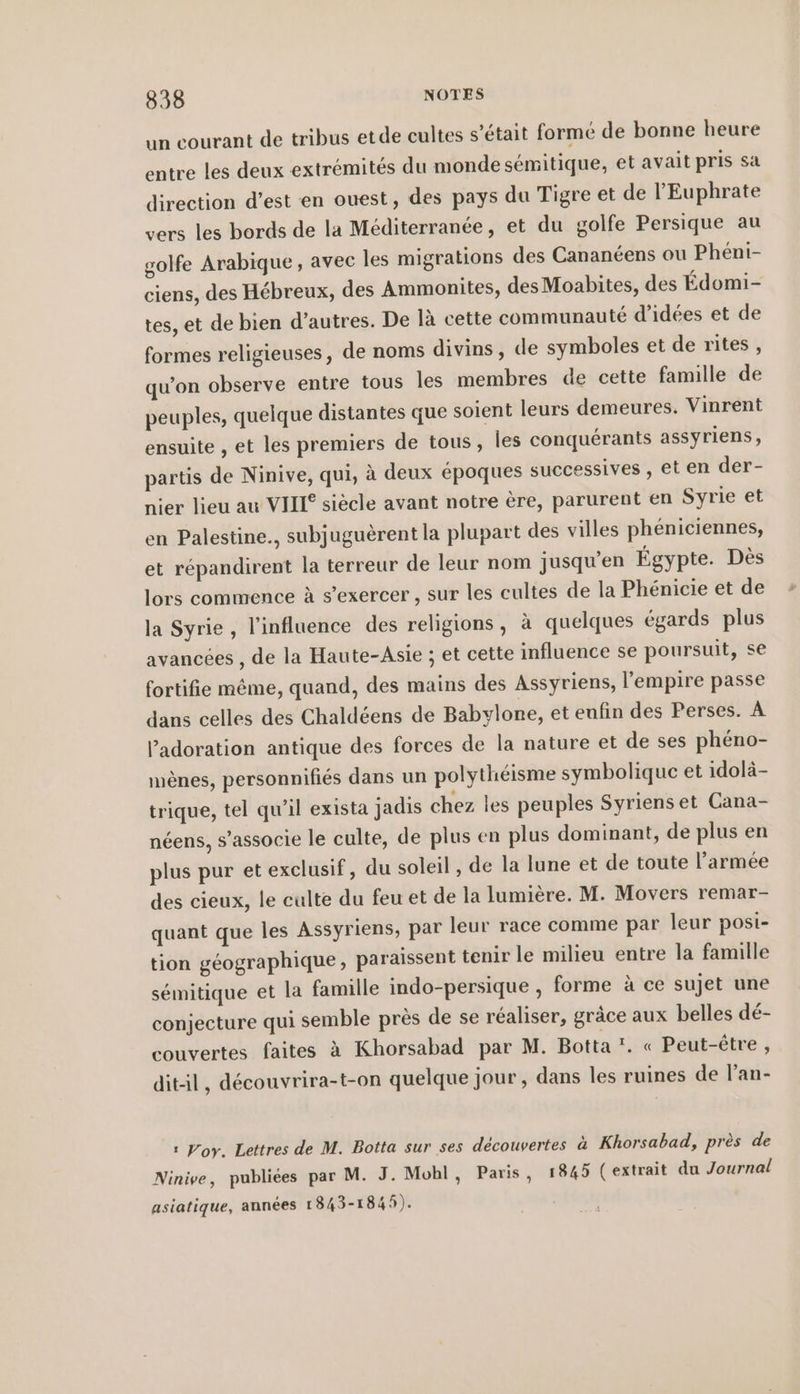 un courant de tribus etde cultes s’etait formé de bonne heure entre les deux extrémités du monde sémitique, et avait pris sa direction d’est en ouest, des pays du Tigre et de l'Euphrate vers les bords de la Méditerranée, et du golfe Persique au golfe Arabique , avec les migrations des Cananéens ou Phéni- ciens, des Hébreux, des Ammonites, des Moabites, des Édomi- tes, et de bien d’autres. De là cette communauté d'idées et de formes religieuses, de noms divins, de symboles et de rites, qu’on observe entre tous les membres de cette famille de peuples, quelque distantes que soient leurs demeures. Vinrent ensuite , et les premiers de tous, les conquérants assyriens, partis de Ninive, qui, à deux époques successives , et en der- nier lieu au VIII siècle avant notre ère, parurent en Syrie et en Palestine., subjuguèrent la plupart des villes phéniciennes, et répandirent la terreur de leur nom jusqu’en Égypte. Dès lors commence à s'exercer , sur les cultes de la Phenicie et de la Syrie, l'influence des religions, à quelques égards plus avancées , de la Haute-Asie ; et cette influence se poursuit, se fortifie même, quand, des mains des Assyriens, l'empire passe dans celles des Chaldéens de Babylone, et eufin des Perses. A ladoration antique des forces de la nature et de ses phéno- menes, personnifiés dans un polythéisme symbolique et idolä- trique, tel qu’il exista jadis chez les peuples Syriens et Cana- néens, s'associe le culte, de plus en plus dominant, de plus en plus pur et exclusif, du soleil, de la lune et de toute l’armée des cieux, le culte du feu et de la lumière. M. Movers remar- quant que les Assyriens, par leur race comme par leur posi- tion géographique, paraissent tenir le milieu entre la famille sémitique et la famille indo-persique , forme à ce sujet une conjecture qui semble près de se réaliser, grâce aux belles dé- couvertes faites à Khorsabad par M. Botta !. « Peut-être, ditil, découvrira-t-on quelque jour, dans les ruines de l’an- ı Wory. Lettres de M. Botta sur ses découvertes à Khorsabad, près de Ninive, publiées par M. J. Mohl, Paris, 1845 (extrait du Journal asiatique, années 1843-1845).