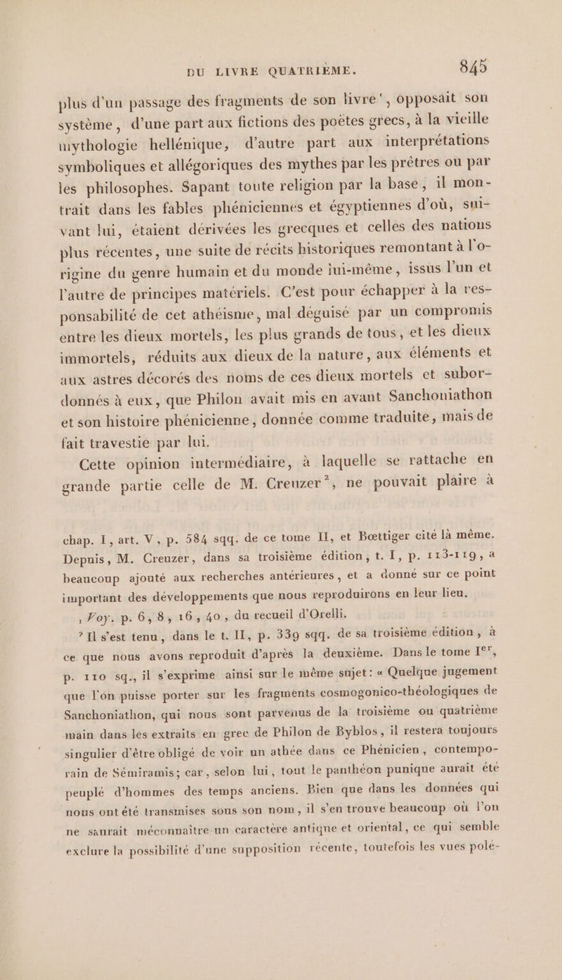 plus d’un passage des fragments de son livre‘, opposait son système, d’une part aux fictions des poëtes grecs, à la vieille mythologie hellénique, d'autre part aux interprétations symboliques et allégoriques des mythes par les prêtres où par les philosophes. Sapant toute religion par la base, il mon- trait dans les fables pheniciennes et égyptiennes d’où, sui- vant lui, étaient dérivées les grecques et celles des nations plus récentes, une suite de récits historiques remontant à l'o- rigine du genre humain et du monde jui-même, issus l’un et l’autre de principes matériels. C’est pour échapper à la res- ponsabilité de cet athéisme, mal déguisé par un compromis entre les dieux mortels, les plus grands de tous, et les dieux immortels, réduits aux dieux de la nature, aux éléments et aux astres décorés des noms de ces dieux mortels et subor- donnés à eux, que Philon avait mis en avant Sanchoniathon et son histoire phenicienne, donnée comme traduite, mais de fait travestie par lui. Cette opinion intermédiaire, à laquelle se rattache en grande partie celle de M. Creuzer”, ne pouvait plaire à chap. I, art. V, p. 584 sqq. de ce tome II, et Boettiger cite la même. Depuis, M. Creuzer, dans sa troisième edition, t. I, p. 113-119,a beaucoup ajouté aux recherches antérieures, et a donné sur ce point important des développements que nous reproduirons en leur lieu. ‚Voy. p. 6,8, 16,40, du recueil d’Orelli. ? Il s’est tenu, dans le t. II, p. 339 sqq. de sa troisième édition, à ce que nous avons reproduit d’après la deuxième. Dans le tome 1°, p. 110 sq., il s'exprime ainsi sur le mème sujet: « Quelque jugement que l'on puisse porter sur les fragments cosmogonico-théologiques de Sanchoniathon, qui nous sont parvenus de la troisième ou quatrième main dans les extraits en grec de Philon de Byblos, il restera toujours singulier d’être obligé de voir un athée dans ce Phénicien, contempo- rain de Sémiramis; car, selon lui, tout le panthéon punique aurait été peuplé d'hommes des temps anciens. Bien que dans les données qui nous ont été transınises sous son nom, il s’en trouve beaucoup où l’on ne saurait méconmaître-un caractère antique et oriental, ce qui semble exclure la possibilité d'une supposition récente, toutefois les vues pole-