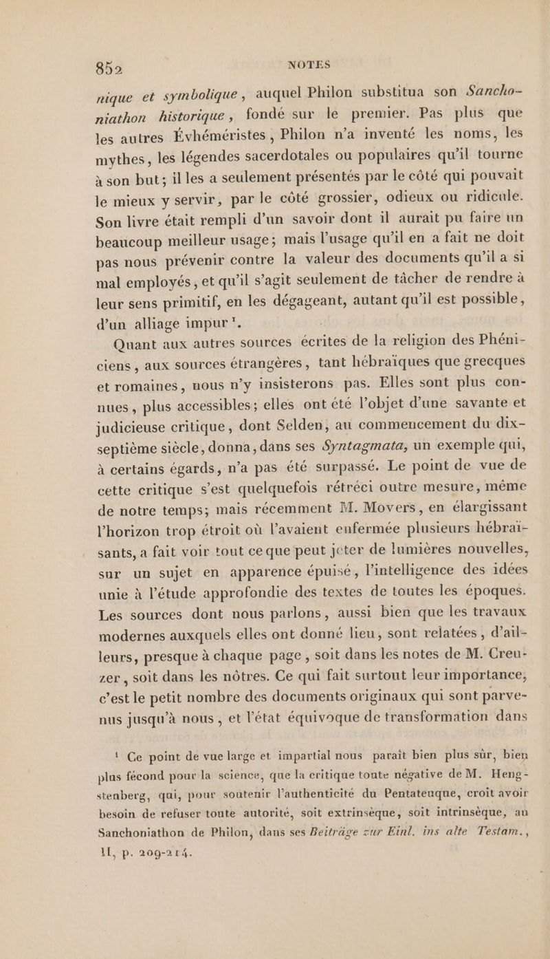 nique et symbolique , auquel Philon substitua son Sancho- niathon historique, fondé sur le premier. Pas plus que les autres Évhéméristes , Philon n’a inventé les noms, les mythes, les légendes sacerdotales ou populaires qu’il tourne à son but; illes a seulement présentés par le côté qui pouvait le mieux y servir, par le côté grossier, odieux ou ridicule. Son livre était rempli d’un savoir dont il aurait pu faire un beaucoup meilleur usage; mais l'usage qu'il en a fait ne doit pas nous prévenir contre la valeur des documents qu’il a si mal employés, et qu’il s’agit seulement de tächer de rendre à leur sens primitif, en les dégageant, autant qu'il est possible, d’un alliage impur *. | Quant aux autres sources écrites de la religion des Phéni- ciens , aux sources étrangères, tant hébraïques que grecques et romaines, nous n’y insisterons pas. Elles sont plus con- nues , plus accessibles; elles ont été l’objet d’une savante et judicieuse critique, dont Selden, au commencement du dix- septième siècle, donna, dans ses Syrtagmata, un exemple qui, à certains égards, n’a pas été surpasse. Le point de vue de cette critique s’est quelquefois rétréci outre mesure, même de notre temps; mais récemment M. Movers, en élargissant l'horizon trop étroit où l'avaient enfermée plusieurs hebrai- sants, a fait voir tout ce que peut jeter de lumières nouvelles, sur un sujet en apparence épuisé, l’intelligence des idées unie à l'étude approfondie des textes de toutes les époques. Les sources dont nous parlons, aussi bien que les travaux modernes auxquels elles ont donné lieu, sont relatées, d’ail- leurs, presque à chaque page , soit dans les notes de M. Creu- zer , soit dans les nôtres. Ce qui fait surtout leur importance, c’est le petit nombre des documents originaux qui sont parve- nus jusqu’à nous , et l’état équivoque de transformation dans ! Ce point de vue large et impartial nous paraît bien plus sûr, bien plas fécond pour la science, que la critique toute négative de M. Heng- stenberg, qui, pour soutenir l’authenticité du Pentateuque, croit avoir besoin de refuser toute autorité, soit extrinsèque, soit intrinsèque, au Sanchoniathon de Philon, dans ses Beiträge zur Einl. ins alte Testam., Il, p. 209-214.