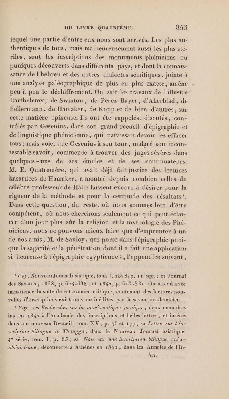 lequel une partie d’entre eux nous sont arrives. Les plus au- thentiques de tous, mais malheureusement aussi les plus sté- riles, sont les inscriptions des monuments phéniciens ou puniques découverts dans différents pays, et dont la connaïis- sance de l’hébreu et des autres dialectes sémitiques, jointe à une anaïyse paléographique de plus en plus exacte, amène peu à peu le déchiffrement. On sait les travaux de l’illustre Barthélemy, de Swinton, de Perez Bayer, d’Akerblad, de Bellermann, de Hamaker, de Kopp et de bien d’autres, sur cette matière épineuse. Ils ont été rappelés, discutés, con- trôlés par Gesenius, dans son grand recueil d’épigraphie et de linguistique phénicienne, qui paraissait devoir les effacer tous ; mais voici que Gesenius à son tour, malgré son incon- testable savoir, commence à trouver des juges sévères dans quelques-uns de ses émules et de ses continuateurs. M. E. Quatremère, qui avait déjà fait justice des lectures hasardées de Hamaker, a montré depuis combien celles du célèbre professeur de Halle laissent encore à désirer pour la rigueur de la méthode et pour la certitude des résultats”. Dans cette question, du reste, où nous sommes loin d’être compétent, où nous cherchons seulement ce qui peut éclai- rer d'un jour plus sûr la religion et la mythologie des Phé- niciens, nous ne pouvons mieux faire que d'emprunter à un de nos amis, M. de Saulcy, qui porte dans l’epigraphie puni- que la sagacité etla pénétration dont il a fait une application si heureuse à l’épigraphie égyptienne ?, l’appendice suivant, : Yoy. Nouveau Journalasiatique, tom. 1, 1828,p. tr sqq.; et Journal des Savants, 1838, p. 624-638 , et 1842, p. 513-531. On attend avec impatience la suite de cet examen critique, contenant des lectures nou- velles d'inscriptions existantes ou inédites par le savant académicien. 2 Voy. ses Recherches sur la numismatique puniqie, deux mémoires lus en 1842 à l'Académie des inscriptions et belles-lettres, et insérés dans son nouveau Recueil, tom. XV, p. 46 et 197; sa Lettre sur l’in- scription bilingue de Thougga, dans le Nouveau Journal asiatique, 4° série, tom. I, p. 85; sa Note sur une inscription bilingue gréco- phénicienne, découverte à Athènes en 1841, dans les Annales de l’In- 5h.