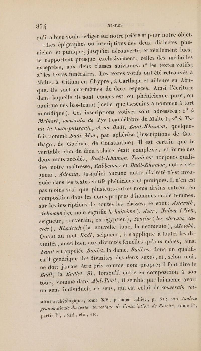 qu’il a bien voulu rédiger sur notre prière et pour notre objet. «Les épigraphes ou inscriptions des deux dialectes phé- nicien et punique, jusqu'ici découvertes et réellement lues, se rapportent presque exclusivement, celles des médailles exceptées, aux deux classes suivantes: 1° les textes votifs ; 9° les textes funéraires. Les textes votifs ont été retrouvés à Malte, à Citium en Chypre , à Carthage et ailleurs en Afri- que. Ils sont eux-mêmes de deux espèces. Ainsi l’ecriture dans laquelle ils sont conçus est ou phénicienne pure, ou punique des bas-temps ( celle que Gesenius a nommée à tort numidique). Ces inscriptions votives sont adressées : 1° @ Melkart, souverain de Tyr ( candelabre de Malte ); 2°a Ta- nit la toute-puissanle, et au Baäl, Baäl-Khamon, quelque- fois nommé Badl-Mon, par aphérèse (inscriptions de Car- thage, de Guelma, de Constantine). Il est certain que le véritable nom du dieu solaire était complexe, et formé des deux mots accolés, Baäl-Khamor. Tanit est toujours quali- fée notre maîtresse, Rabbetna ; et Baäl-Khamon, notre sei- gneur, Adonna. Jusqu'ici aucune autre divinité n’est invo- quée dans les textes votifs phéniciens et puniques. Il n’en est pas moins vrai que plusieurs autres noms divins entrent en composition dans les noms propres d'hommes ou de femmes, sur les inscriptions de toutes les classes; ce sont: Astaroth, Achmoun {ce nom signilie le huitième ), Aser, Nabou (Neb, seigneur, souverain; en égyptien ), Sousim (les chevaux sa- cres), Khodesch (la nouvelle lune, la néoménie ), :Molokh. Quant au mot Badl, seigneur, il s’applique à toutes les di- vinites, aussi bien aux divinités femelles qu'aux mâles; ainsi Tanit est appelée Badlet, la dame. Badl est donc un qualifi- catif generique des divinites des deux sexes, et, selon moi, ne doit jamais être pris comme nom propre; il faut dire le Baäl, la Badlet. Si, lorsqu'il entre en composition à son tour, comme dans Abd-Baäl, il semble par lui-même avoir un sens individuel; ce sens, qui est celui de souverain sei- stitut archéologique , tome XV, premier cahier, p. 31; son Analyse srammaticale du teste démotique de l'inscription de Rosette, tome I“, partie I”, 1845, etc., etc.