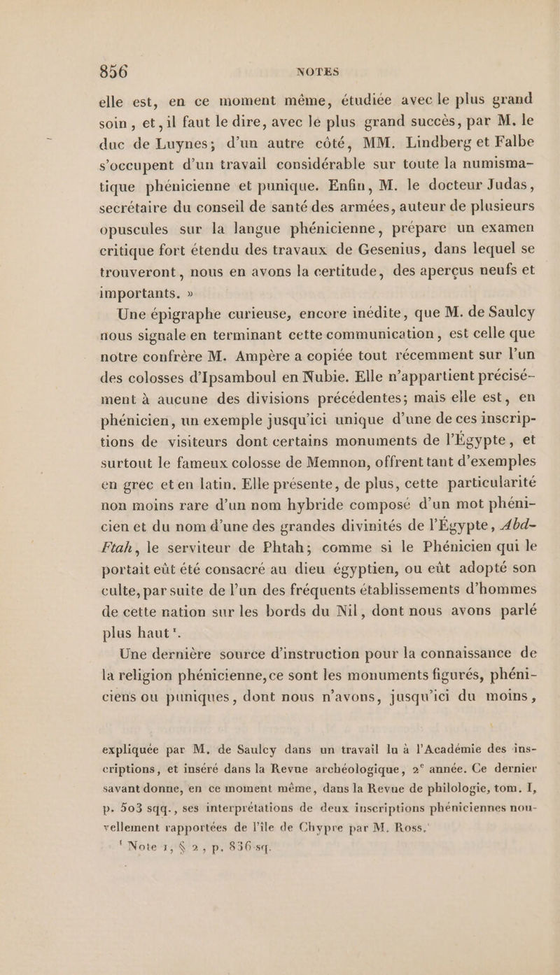 elle est, en ce moment même, étudiée avec le plus grand soin , et, il faut le dire, avec le plus grand succès, par M. le duc de Luynes; d’un autre côté, MM. Lindberg et Falbe s’occupent d’un travail considérable sur toute la numisma- tique phénicienne et punique. Enfin, M. le docteur Judas, secrétaire du conseil de santé des armées, auteur de plusieurs opuscules sur la langue phénicienne, prépare un examen critique fort étendu des travaux de Gesenius, dans lequel se trouveront, nous en avons la certitude, des aperçus neufs et importants. » Une épigraphe curieuse, encore inédite, que M. de Saulcy nous signale en terminant cette communication, est celle que notre confrère M. Ampère a copiée tout récemment sur l’un des colosses d’Ipsamboul en Nubie. Elle n’appartient précisé- ment à aucune des divisions précédentes; mais elle est, en phénicien, un exemple jusqu'ici unique d’une de ces inscrip- tions de visiteurs dont certains monuments de l'Égypte, et surtout le fameux colosse de Memnon, offrent tant d’exemples en grec eten latin. Elle présente, de plus, cette particularité non moins rare d’un nom hybride composé d’un mot pheni- cien et du nom d’une des grandes divinités de l'Égypte, 4bd- Ftah, le serviteur de Phtah; comme si le Phénicien qui le portait eût été consacré au dieu égyptien, ou eüt adopté son culte, par suite de l’un des fréquents établissements d'hommes de cette nation sur les bords du Nil, dont nous avons parlé plus haut”. Une dernière source d'instruction pour la connaissance de la religion phénicienne, ce sont les monuments figurés, phéni- ciens ou puniques, dont nous n'avons, jusqu'ici du moins, expliquée par M. de Saulcy dans un travail lu à l’Académie des ins- criptions, et inséré dans la Revue archéologique, 2° année. Ce dernier savant donne, en ce moment même, dans la Revue de philologie, tom. I, p. 503 sqq., ses interprétations de deux inscriptions phéniciennes nou- vellement rapportées de l'ile de Chypre par M. Ross. Note 1,8 2, p. 83654.