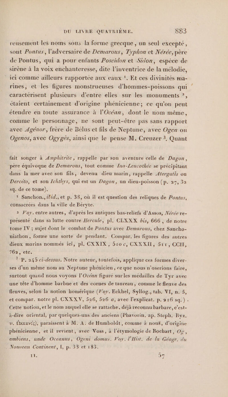 reusement les noms sous la forme grecque , un seul excepté, sont Pontus, l'adversaire de Demarous, Typhon et Nérée, père de Pontus, qui a pour enfants Poseidon et Sidon, espèce de sirène à la voix enchanteresse, dite l’inventrice de la mélodie, ici comme ailleurs rapportée aux eaux '. Et ces divinités ma- rines, et les figures monstrueuses d’hommes-poissons qui caractérisent plusieurs d’entre elles sur les monuments ?, étaient certainement d'origine phénicienne; ce qu’on peut étendre en toute assurance à l'Océan, dont ie nom même, comme le personnage, ne sont peut-être pas sans rapport avec Agénor, frère de Bélus et fils de Neptune, avec Ogen ou Ogenos, avec Ogyges, ainsi que le pense M. Creuzer 3, Quant fait songer à Aimplhitrite, rappelle par son aventure celle de Dagon, ‘père équivoque de Demarous, tout comme /no-Leucothee se précipitant dans la mer avec son fils, devenu dieu marin, rappelle Atergatis ou Dercéto, et son Ichthys, qui est un Dagon, un dieu-poisson (p. 27, 32 sq. de ce tome). t Sanchon., #lid., et p. 38, où il est question des reliques de Pontus, consacrees dans la ville de Beryte. 2 Voy. entre autres, d’après les antiques bas-reliefs d’Assos, Neree re- présenté dans sa lutte contre Hercule, pl. CLXXX bis, 666 , de notre tome IV ; sujet dont le combat de Pontus avec Demarous, chez Sancho- niathon, forme une sorte de pendant. Compar. les figures des autres dieux marins nommés ici, pl. CXXIX, broc, CXXXII, 5rr, CCII, 762, etc. °P. 245 ci-dessus. Notre auteur, toutefois, applique ces formes diver- ses d’un même nom au Neptune phénicien, re que nous n’oserions faire, surtout quand nous voyons l’Océan figuré sur les médailles de Tyr avec une tête d'homme barbue et des cornes de taureau, comme le fleuve des fleuves, selon la notion homerique (Foy. Eckhel, Syllog., tab. VI, n. 5, et compar. notre pl. CXXXV, 526, 526 a, avec l’explicat. p.216 sq.). Cette notion, et le nom auquel elle se rattache, déjà reconnu barbare, c’est- à-dire oriental, par quelques-uns des anciens (Phavorin. ap. Steph. Byz. v. Oxeavée), paraissent à M. A. de Humboldt, comme à nous, d’origine phenicienne, et il revient, avec Voss, a l’etymologie de Bochart, Or, ambiens, unde Oceanus, Ogeni domus. Voy. l'Hist. de la Geogr. du Nouveau Continent, I, p. 33 et 183. QT SI It,