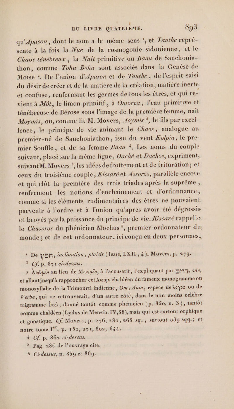 ER qu’4pason, dont le nom a le même sens ', et Tauthe reprc- sente à la fois la Nue de la cosmogonie sidonienne, et le Chaos ténébreux , la Nuit primitive ou Baau de Sauchonia- thon, comme Tohu Bohu sont associes dans la Genese de Moïse ?. De l’union d’Apason et de Tauthe , de l'esprit saisi du désir de créer et de la matière de la création, matière inerte et confuse, renfermant les germes de tous les êtres, et qui re- vient à Möt, le limon primitif, à Omorca, l'eau primitive et ténébreuse de Berose sous l’image de la première femme, nait Moymis, ou, comme lit M. Movers, Joymis 3, le fils par excel- lence, le principe de vie animant le Chaos, analogue au premier-né de Sanchoniathon, issu du vent Kolpia, le pre- mier Soufile, et de sa femme Baau *. Les noms du couple suivant, placé sur la même ligne, Daché et Dachos, expriment, ä suivantM, Movers 5, les idées de frottement et de trituration; et ceux du troisième couple, Kissare et Assoros, parallèle encore et qui clôt la première des trois triades après la suprême , renferment les notions d’enchaînement et d'ordonnance, comme si les éléments rudimentaires des êtres ne pouvaient parvenir à l'ordre et à l'union qu'après avoir été dégrossis et broyés par la puissance du principe de vie. Kissare rappelle: le Chusoros du phénicien Mochus ÿ, premier ordonnateur dir monde; et de cet ordonnateur, iciconcu en deux personnes, 1 De yan ‚ inclination , plaisir (Isaie, LXIT, 4). Movers, p. 279. ? Cf. p. 871 ci-dessus. 3 Awüniv au lieu de Moby, à l’accusatif, Vexpliquant par D, vie, et allant jusqu’à rapprocher cet Auup. chaldeen du fameux monogramme ou monosyllabe de la Trimourti indienne, Om, Aum, espèce de Ayo ou de Verbe,qui se retrouverait, d’un autre côté, dans le non moins célèbre trigramme ia‘ , donné tantôt comme phénicien (p. 850, ». 3), tantôt comme chaldeen (Lydus de Mensib. IV,38), mais qui est surtout orphique et gnostique. Cf. Movers, p. 276, 280,265 sq., surtout 539 sqq.; et notre tome 1°, p. 151, 271, 602, 644. 4 Cf. p. 862 ci-dessus. 5 Pag. 285 de l’ouvrage cité. 6 Ci-dessus, p. 85a et 869.