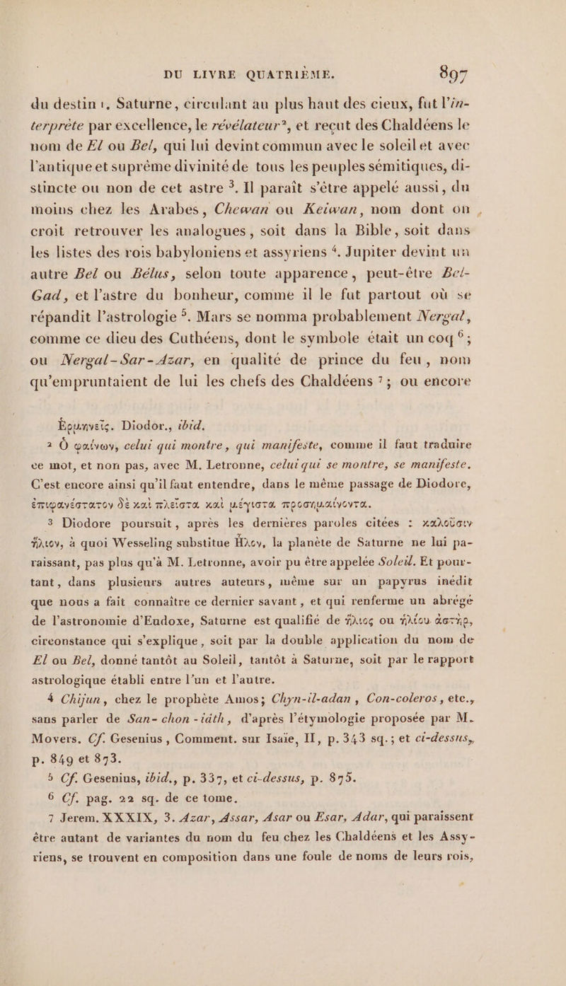 du destin ı. Saturne, cireulant au plus haut des cieux, fut l’én- terprete par excellence, le révélateur”, et reçut des Chaldéens le nom de £ ou Bel, qui lui devint commun avec le soleilet avec l'antique et suprême divinité de tous les peuples sémitiques, di- stincte ou non de cet astre ?. Il paraît s'être appelé aussi, du moins chez les Arabes, Chewan où Keiwan, nom dont on croit retrouver les analogues, soit dans la Bible, soit dans les listes des rois babyloniens et assyriens . Jupiter devint un autre Bel ou Belus, selon toute apparence, peut-être Bei- Gad, et l’astre du bonheur, comme il le fut partout où se répandit l’astrologie °. Mars se nomma probablement Nergaz, comme ce dieu des Cuthéens, dont le symbole était un coq; ou Nergal-Sar-Azar, en qualité de prince du feu, nom qu’empruntaient de lui les chefs des Chaldéens 7; ou encore Épunvets. Diodor., ibid. 2 Ô Yalvay, celui qui montre, qui manifeste, comme il faut traduire ce mot, et non pas, avec M. Letronne, celui qui se montre, se manifeste. C’est encore ainsi qu’il faut entendre, dans le même passage de Diodore, émipavéoraroy dt xai mheiora nal weyiora mpoanualvovra. 3 Diodore poursuit, après les dernières paroles citées : xaAslary Auov, à quoi Wesseling substitue Hxcy, la planète de Saturne ne lui pa- raissant, pas plus qu'à M. Letronne, avoir pu être appelée Soleil. Et pour- tant, dans plusieurs autres auteurs, imême sur un papyrus inédit que nous a fait connaître ce dernier savant , et qui renferme un abrégé de l’astronomie d’Eudoxe, Saturne est qualifié de Hrsg ou YAtcu. darnp, eireonstance qui s’explique, soit par la double application du nom de El ou Bel, donné tantôt au Soleil, tantôt à Saturne, soit par le rapport astrologique établi entre l’un et l’autre. 4 Chijun, chez le prophète Amos; Chyn-il-adan , Con-coleros , ete., sans parler de San- chon -iäth, d’après l’étymologie proposée par M. Movers. Cf. Gesenius, Comment. sur Isaie, II, p.343 sq.; et ci-dessus, p. 849 et 873. 5 Cf. Gesenius, tbid,, p. 337, et ci-dessus, p. 875. 6 Cf. pag. 22 sq. de ce tome. 7 Jerem. XXXIX, 3. Azar, Assar, Asar ou Esar, Adar, qui paraissent être autant de variantes du nom du feu chez les Chaldéens et les Assy- riens, se trouvent en composition dans une foule de noms de leurs rois,