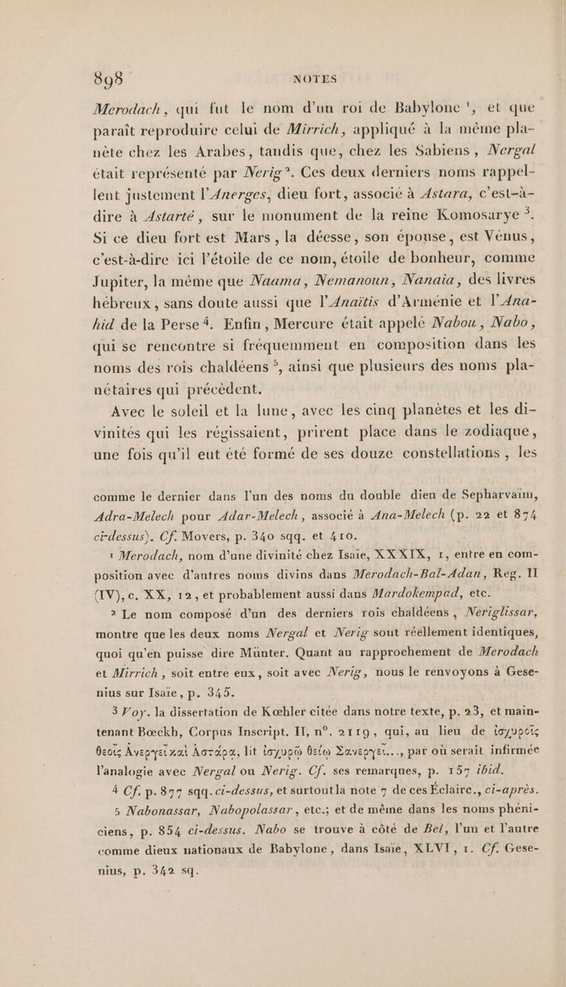 895 NOTES Merodach, qui fut le nom d’un roi de Babylone ', et que paraît reproduire celui de Mirrich, appliqué à la même pla- nète chez les Arabes, tandis que, chez les Sabiens , Nergal était représenté par Nerig*. Ces deux derniers noms rappel- lent justement l’Anerges, dieu fort, associé à Astara, c’est-à- dire à Astarté, sur le monument de la reine Komosarye °. Si ce dieu fort est Mars, la déesse, son épouse, est Venus, c’est-à-dire ici l’etoile de ce nom, étoile de bonheur, comme Jupiter, la même que Nauma, Nemanoun, Nanaia, des livres hebreux , sans doute aussi que l’Anaitis d'Arménie et I’ Ana- hid de la Perse 4. Enfin, Mercure était appelé Nabou, Nabo, qui se rencontre si fréquemment en composition dans les noms des rois chaldéens °, ainsi que plusieurs des noms pla- nétaires qui précèdent. Avec le soleil et la lune, avec les cinq planètes et les di- vinités qui les régissaient, prirent place dans le zodiaque, une fois qu’il eut été formé de ses douze constellations , les comme le dernier dans l’un des noms du double dieu de Sepharvaim, Adra-Melech pour Adar-Melech, associé à Ana-Melech (p. 22 et 874 ci-dessus), Cf. Movers, p. 340 sqq. et 410. ı Merodach, nom d’une divinité chez Isaie, XX XIX, r, entre en com- position avec d’autres noms divins dans Merodach-Bal-Adan, Reg. 1 (IV),c. XX, ı2, et probablement aussi dans Mardokempad, etc. 2 Le nom composé d’un des derniers rois chaldeens , Neriglissar, montre que les deux noms Nergal et Nerig sout réellement identiques, quoi qu'en puisse dire Münter. Quant au rapprochement de Merodach et Mirrich , soit entre eux, soit avec Nerig, nous le renvoyons à Gese- nius sur Isaie, p. 345. 3 Vory. la dissertation de Kohler citée dans notre texte, p. 23, et main- tenant Bœckh, Corpus Inscript. II, n°. 2119, qui, au lieu de toyvpcis Oeous Avepyer rai Âcräpa, lit ioyup® Belw Zavepyer..., par où serait infirmée l’analogie avec Wergal ou Nerig. Of. ses remarques, p. 157 ibid. 4 Cf. p.877 sqq.ci-dessus, et surtout la note 7 de ces Éclaire., ci-après. 5 Nabonassar, Nuabopolassar , ete.; et de mêine dans les noms pheni- ciens, p. 854 ci-dessus. Nabo se trouve à côté de Bel, l’un et l’autre comme dieux nationaux de Babylone, dans Isaie, XLVI, 1. Cf. Gese- nius, p. 342 5q.