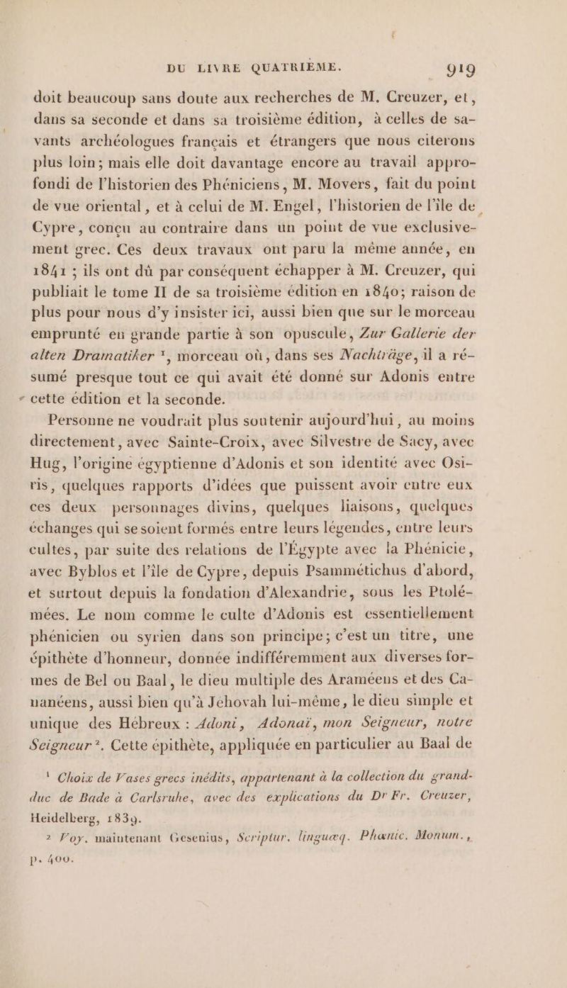 doit beaucoup sans doute aux recherches de M. Creuzer, et, dans sa seconde et dans sa troisième édition, à celles de sa- vants archéologues français et étrangers que nous citerons plus loin; mais elle doit davantage encore au travail appro- fondi de l'historien des Phéniciens , M. Movers, fait du point de vue oriental , et à celui de M. Engel, l'historien de l'ile de Cypre, conçu au contraire dans un point de vue exclusive- ment grec. Ces deux travaux ont paru la même année, en 1841 ; ils ont dû par conséquent échapper à M. Creuzer, qui publiait le tome II de sa troisième édition en 1840; raison de plus pour nous d’y insister ici, aussi bien que sur le morceau emprunté en grande partie à son opuscule, Zur Gallerie der alten Dramatiker *, morceau où, dans ses Nachiräge, il a ré- sumé presque tout ce qui avait été donné sur Adonis entre cette édition et la seconde. Personne ne voudrait plus soutenir aujourd'hui, au moins directement , avec Sainte-Croix, avec Silvestre de Sacy, avec Hug, l’origine égyptienne d’Adonis et son identité avec Osi- ris, quelques rapports d’idees que puissent avoir entre eux ces deux personnages divins, quelques liaisons, quelques échanges qui se soient formés entre leurs légendes, entre leurs cultes, par suite des relations de l'Égypte avec la Phénicie, avec Byblos et l’île de Cypre, depuis Psammetichus d'abord, et surtout depuis la fondation d’Alexandrie, sous les Ptolé- mées. Le nom comme le culte d’Adonis est essentiellement phénicien ou syrien dans son principe; c'est un titre, une épithète d'honneur, donnée indifféremment aux diverses for- mes de Bel ou Baal, le dieu multiple des Araméens et des Ca- uanéens, aussi bien qu’à Jéhovah lui-même, le dieu simple et unique des Hébreux : 4doni, Adonai, mon Seigneur, notre Seigneur :. Cette épithète, appliquée en particulier au Baal de | Choix de Vases grecs inédits, appartenant à la collection du grand- duc de Bade à Carlsruhe, avec des explications du Dr Fr. Creuzer, Heidelberg, 1839. 2 Yoy. maintenant Gesenius, Seriptur, linguæq. Phanic. Monum., pP» 400.