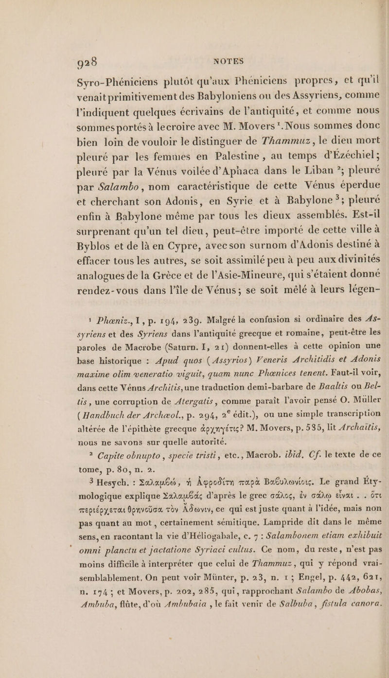 Syro-Phéniciens plutôt qu’aux Pheniciens propres, et qu'il venaitprimitivement des Babyloniens ou des Assyriens, comme l’indiquent quelques écrivains de l’antiquité, et comme nous sommes portés à lecroire avec M. Movers‘.Nous sommes donc bien loin de vouloir le distinguer de Thammuz, le dieu mort pleuré par les femmes en Palestine, au temps d’Ezechiel; pleuré par la Venus voilée d’Aphaca dans le Liban ?; pleuré par Salambo, nom caracteristique de cette Venus eperdue et cherchant son Adonis, en Syrie et à Babylone ?; pleuré enfin à Babylone même par tous les dieux assemblés. Est-il surprenant qu’un tel dieu, peut-être importé de cette ville à Byblos et de là en Cypre, avecson surnom d’Adonis destiné à effacer tous les autres, se soit assimilé peu à peu aux divinités analogues de la Grèce et de l’Asie-Mineure, qui s'étaient donné P. 2 rendez-vous dans l’île de Vénus; se soit mêlé à leurs légen- 1 Phœniz., 1,p. 194, 239. Malgré la confusion si ordinaire des 4s- syriens et des Syriens dans l'antiquité grecque et romaine, peut-être les paroles de Macrobe (Saturn. I, 21) donnent-elles à cette opinion une base historique : Apud quos ( Assyrios) Veneris Architidis et Adonis maxime olim veneratio viguit, quam nunc Phenices tenent. Faut-il voir, dans cette Venus Architis,une traduction demi-barbare de Baaltis ou Bel- tis, une corruption de Atergatis, comme paraît l'avoir pense O. Muller ( Handbuch der Archæol., p. 294, 2° edit.), ou une simple transcription altérée de l’epithete grecque dpynyerıs? M. Movers, p. 585, lit Archaitis, nous ne savons sur quelle autorité. 2 Capite obnupto , specie tristi, ete., Macrob. ibid. Cf. le texte de ce tome, p. 80, n. 2. 3 Hesych. : Zakau66, ñ Ägypodirn mapà Babvloviox. Le grand Éty- mologique explique Zara.u6a; d'après le grec oaXog, Ev RAD elvat . . Ort meptepyerau dpnvcüca. Toy Adoyıy, ce qui est juste quant à l'idée, mais non pas quant au mot , certainement sémitique. Lampride dit dans le même sens, en racontant la vie d’Heliogabale, c. 7 : Salambonem etiam exhibuit omni planctu et jactatione Syriaci cultus. Ce nom, du reste, n'est pas moins difficile à interpréter que celui de Thammuz, qui y répond vrai- semblablement. On peut voir Münter, p. 23, n. 1 ; Engel, p. 442, 621, n. 174; et Movers, p. 202, 285, qui, rapprochant Salambo de Abobas, Ambuba, flûte, d'où Ambubaia , le fait venir de Salbuba, fistula canora.