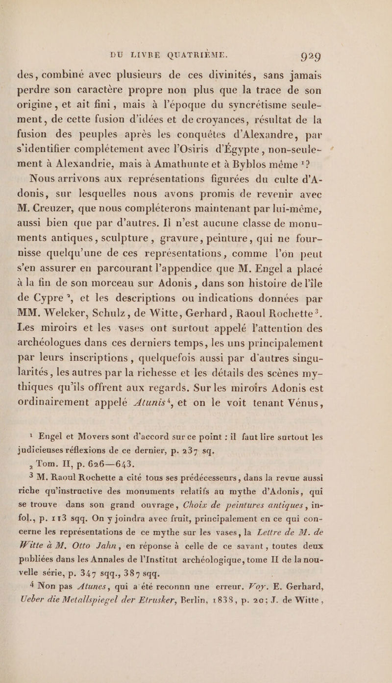 des, combine avec plusieurs de ces divinites, sans jamais perdre son caractere propre non plus que la trace de son origine , et ait fini, mais à l’époque du syncrétisme seule- ment, de cette fusion d’idées et de croyances, résultat de la fusion des peuples après les conquêtes d’Alexandre, par s'identifier complétement avec l’Osiris d'Égypte, non-seule- ment à Alexandrie, mais à Amathunte et à Byblos même ? Nous arrivons aux représentations figurées du culte d’A- donis, sur lesquelles nous avons promis de revenir avec M. Creuzer, que nous compléterons maintenant par lui-même, aussi bien que par d’autres. II n’est aucune classe de monu- ments antiques, sculpture, gravure, peinture, qui ne four- nisse quelqu’une de ces représentations, comme l’on peut s’en assurer en parcourant l’appendice que M. Engel a placé à la fin de son morceau sur Adonis, dans son histoire de l’île de Cypre*, et les descriptions ou indications données par MM. Welcker, Schulz, de Witte, Gerhard , Raoul Rochette?. Les miroirs et les vases ont surtout appelé l'attention des archéologues dans ces derniers temps, les uns principalement par leurs inscriptions, quelquefois aussi par d'autres singu- larités , les autres par la richesse et les détails des scènes my- thiques qu'ils offrent aux regards. Sur les miroirs Adonis est ordinairement appelé Atunis‘, et on le voit tenant Vénus, ı Engel et Movers sont d'accord sur ce point : il faut lire surtout les judicieuses réflexions de ce dernier, p. 237 sq. , Tom. II, p. 626—643. 3 M. Raoul Rochette a cité tous ses prédécesseurs, dans la revue aussi riche qu’instructive des monuments relatifs au mythe d’Adonis, qui se trouve dans son grand ouvrage, Choix de peintures antiques , in- fol., p. 113 sqq. On y joindra avec fruit, principalement en ce qui con- cerne les représentations de ce mythe sur les vases, la Lettre de M. de Witte à M. Otto Jahn, en réponse à celle de ce savant , toutes deux publiées dans les Annales de l’Institut archéologique, tome II de la nou- velle série, p. 347 sqq., 387 sqq. 4 Non pas Atunes, qui a été reconnn nne erreur. Voy. E. Gerhard, Ueber die Metallspiegel der Etrusker, Berlin, 1838, p. 20; J. de Witte,