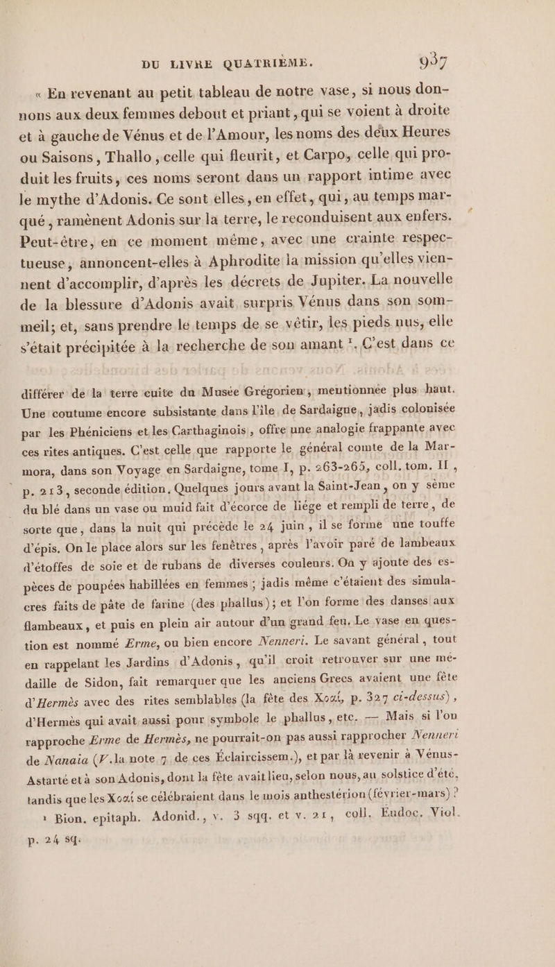 « En revenant au petit tableau de notre vase, si nous don- nons aux deux femmes debout et priant , qui se voient à droite et à gauche de Vénus et de l'Amour, les noms des deux Heures ou Saisons , Thallo , celle qui fleurit, et Carpo, celle qui pro- duit les fruits, ces noms seront dans un rapport intime avec le mythe d’Adonis. Ce sont elles , en effet, qui, au temps mar- que, ramènent Adonis sur la terre, le reconduisent aux enfers. Peut-être, en ce moment même, avec une crainte respec- tueuse, annoncent-elles à Aphrodite la mission qu'elles vien- nent d'accomplir, d’après les décrets de Jupiter. La nouvelle de la blessure d’Adonis avait surpris Venus dans son som- meil; et, sans prendre le temps de se vêtir, les pieds nus, elle s'était précipitée à la recherche de son amant *. C'est dans ce différer dé la terre cuite da Muste Grégorien, mentionnee plus haut. Une coutume'encore subsistante dans l'île. de Sardaigne, jadis colonisée par les Phéniciens et. les Carthaginois , offre une analogie frappante avec ces rites antiques. C’est celle que rapporte le général comte de la Mar- mora, dans son Voyage en Sardaigne, tome I, p. 263-265, coll. tom. IL, p. 213, seconde édition, Quelques jours avant la Saint-Jean, on y sème du blé dans un vase ou muid fait d’ecorce de liege et rempli de terre, de sorte que, dans la nuit qui précède le 24 juin, il se forme une touffe d’épis. On le place alors sur les fenêtres , après l'avoir paré de lambeaux d’étoffes de soie et de rubans de diverses couleurs. On y ajoute des es- pèces de poupées habillées en femmes ; jadis même c'étaient des simula- cres faits de pâte de farine (des phallus); et l'on forme des danses aux flambeaux , et puis en plein air autour d’un grand feu. Le vase.en ques- tion est nommé Erme, ou bien encore Nenreri. Le savant général , tout en rappelant les Jardins d’Adonis, qu'il croit retrouver sur une me- daille de Sidon, fait remarquer que les anciens Grecs avaient une fête d’Hermes avec des rites semblables (la fete des Xoui, p. 327 ci-dessus), d’Hermes qui avait aussi pour symbole le phallus , etc. — Mais si l’on rapproche Erme de Hermès, ne pourrait-on pas aussi rapprocher Nennert de Nanaia (V..la note 7 de ces Éclaircissem.), et par là revenir à Vénus- Astartéet à son Adonis, dont la fête avaitlieu, selon nous, au solstice d’été, tandis que les X oa. se celebraient dans le mois anthesterion (f&amp;vrier-mars) ? ı Bion, epitaph. Adonid., v. 5 sqq. et v. 21, coll. Eudoe. Viol.