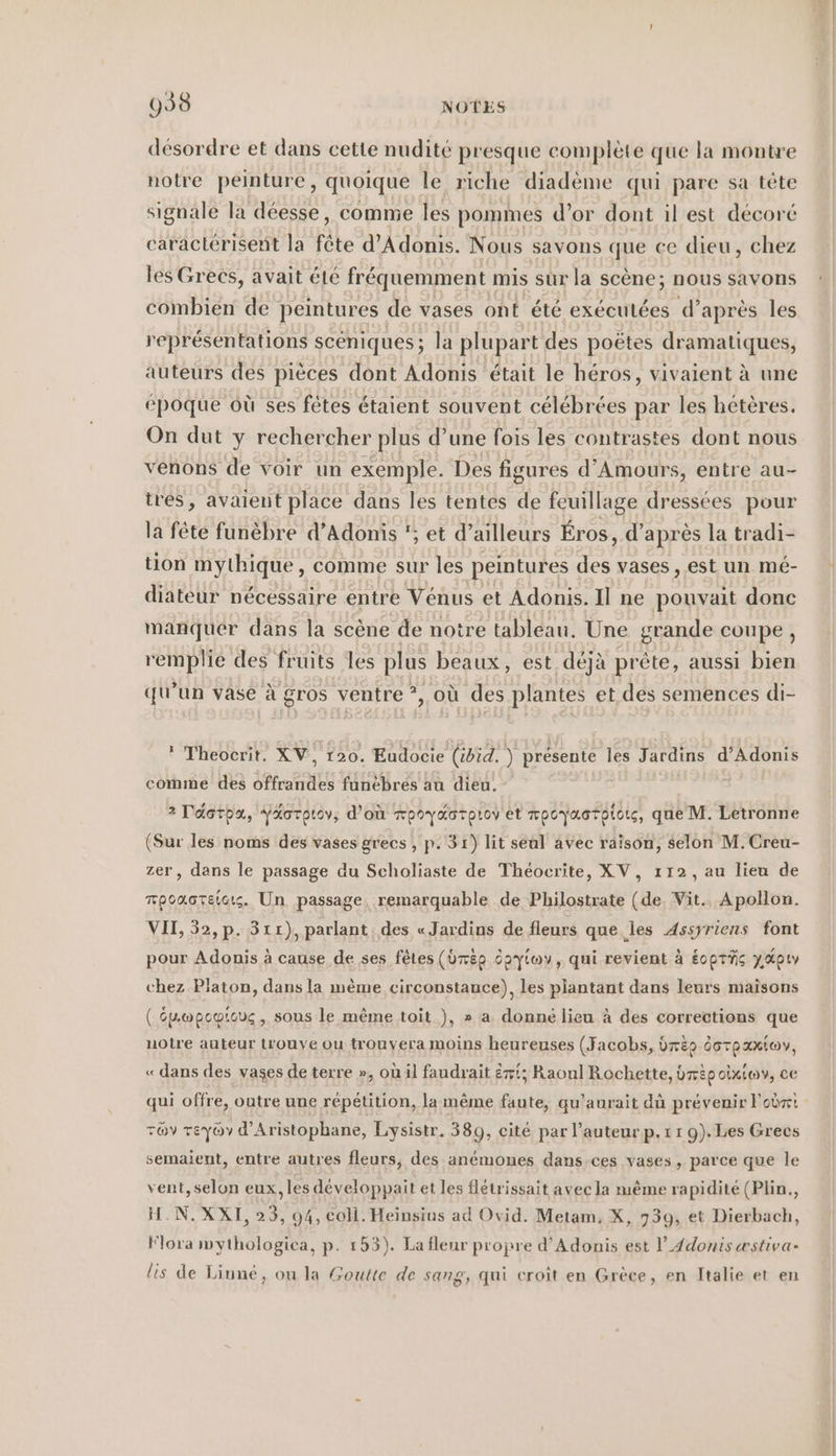 998 NOTES désordre et dans cette nudité presque complète que la montre notre peinture, quoique le riche diadème qui pare sa tête signale la déesse, comme les pommes d’or dont il est décoré caractérisent la fête d’Adonis. Nous savons que ce dieu, chez les Grecs, avait été fréquemment mis sur la scène; nous savons combien de peintures de vases ont été exécutées d’après les représentations sceniques; la plupart des poëtes dramatiques, auteurs des pièces dont Adonis était le héros, vivaient à une époque où ses fêtes étaient souvent célébrées par les hétères. On dut y rechercher plus d’une fois les contrastes dont nous venons de voir un exemple. Des figures d’Amours, entre au- tres, avaient place dans les tentes de feuillage dressées pour la fête funèbre d’Adonis '; et d’ailleurs Éros, d’ après la tradi- tion mythique, comme sur les peintures des vases , est un mé- diateur nécessaire entre Vénus et Adonis. Il ne pouvait donc manquer dans la scène de notre tableau. Une grande coupe, remplie des fruits les plus beaux, est déjà prête, aussi bien qu’un vase à gros ventre *, où des plantes et des semences di- * Theoerit. XV, 120. Eudocie (ibid, ) présente les Jardins d’Adonis comme des offrandes funèbres au dieu. 2 Déotha, YXorptov,; d'où rpoyKarpiov et mpoyaotptorg, que M. Letronne (Sur les noms des vases grecs , p. 31) lit seal avec raison, selon M.Creu- zer, dans le passage du Scholiaste de Théocrite, XV, 112, au lieu de mpcacteicts. Un passage. remarquable de Philostrate (de. Vit.. Apollon. VI, 52, p. 311), parlant des «Jardins de fleurs que les Assyriens font pour Adonis à cause de ses fêtes (dép Saytoy, qui revient à Eoprfig y,Apıy chez Platon, dans la mème circonstance), les plantant dans leurs maisons ( Spopcotouc, sous le même toit ), » a. donné lieu à des corrections que notre auteur Lrouye ou trouvera moins heureuses (Jacobs, bre dorpaxio, « dans des vases de terre », où il faudrait ëxt; Raoul Rochette, bmp oixiov, ce semaient, entre autres fleurs, des anemones dans.ces vases , parce que le vent, selon eux, les développait et les flétrissait avec la nıeme rapidité (Plin., H.N. XXI, 23, 94, coli. Heinsius ad Ovid. Metam, X, 739, et Dierbach, Flora mythologica, p. 153). La fleur propre d’Adonis est l’_4donis æstiva- lis de Liune, ou la Goutte de sang, qui croît en Grèce, en Italie et en