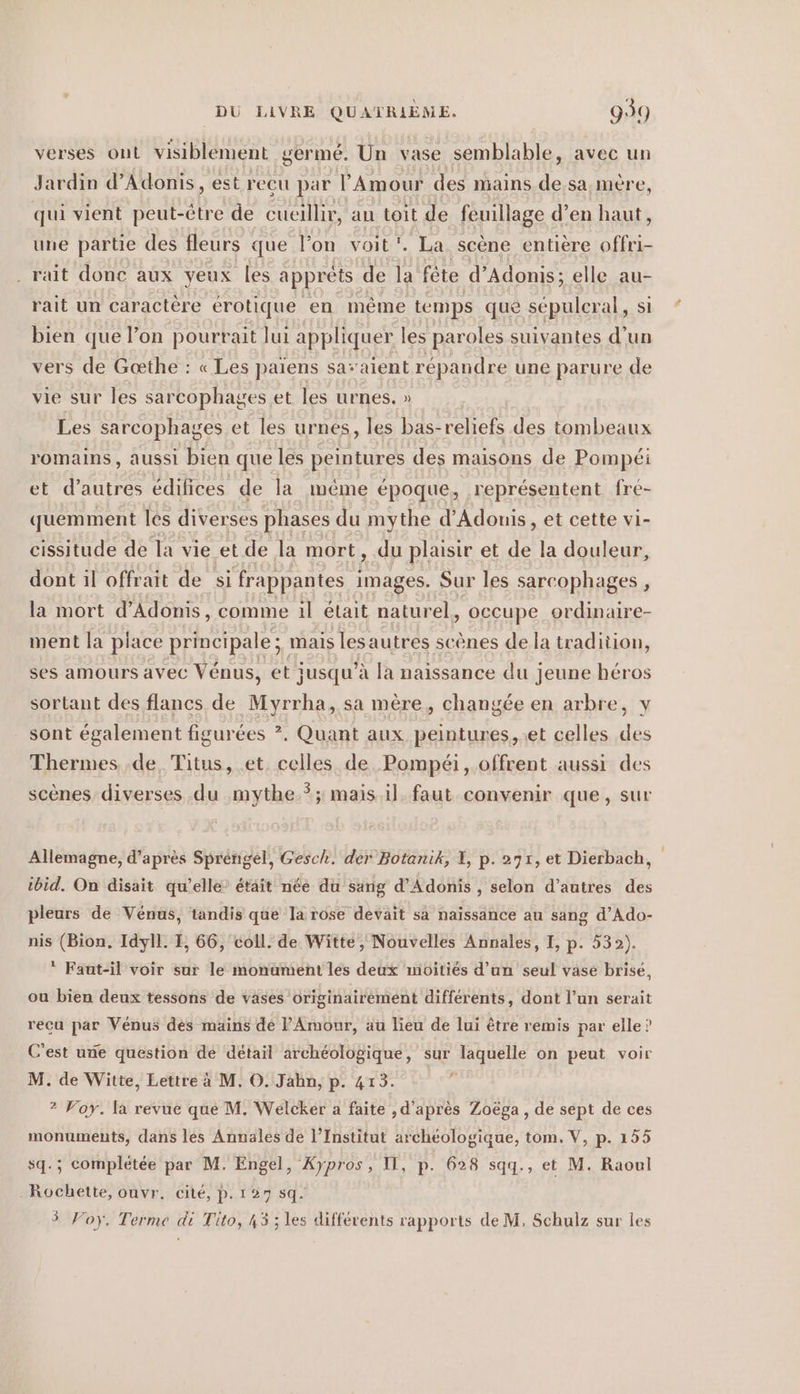 verses ont visiblement germé. Un vase semblable, avec un Jardin d’Adonis, est recu par l'Amour des mains de sa mère qui vient peut-être de cueillir, an toit de feuillage d’en er, une partie des fleurs que l’on voit. La scène entière BEE . rait donc aux yeux les apprets de la fête d’Adonis; elle au- rait un caractere erotique en même temps que sépulcral, si bien que l’on pourrait lui appliquer les paroles suivantes d’un vers de Gœæthe : « Les paiens savaient répandre une parure de vie sur les sarcophages et les urnes. » Les sarcophages et les urnes, les bas-reliefs des tombeaux romains, aussi bien que les peintures des maisons de Pompei et d’autres édifices de la même époque, représentent fre- quemment les diverses phases du mythe d’Adonis, et cette vi- cissitude de la vie et de la mort, du plaisir et de la douleur, dont il offrait de si frappantes ges Sur les sarcophages , la mort d’Adonis, comme il était naturel, occupe ordinaire- ment la place principale ; ; mais les autres scènes de la tradition, ses amours avec Vénus, et jusqu’à la naissance du jeune héros sortant des flancs de 1 Myrrha, sa mère, changée en arbre, y sont également figurées ?. Quant aux peintures, et celles M Thermes de, Titus, et celles de Pompéi, offrent aussi des scènes diverses du mythe *; mais il. faut convenir que, sur Allemagne, d’après Sprengel, Gesch. der Botanik, I, p. 271, et Dierbach, ibid. On disait qu’elle’ était nee du sang d’Adonis , selon d’autres des pleurs de Venus, tandis que la rose devait sà naissance au sang d’Ado- nis (Bion, Idyll. I, 66, coll. de Witte, Nouvelles Annales, I, p. 532). ‘ Faut-il voir sur le monument les deux mioities d’un seul vase brisé, ou bien deux tessons de vases originairement différents, dont l’un serait reçu par Vénus des mains de P'Amour, au lieu de lui être remis par elle? C’est une question de détail archéologique, sur laquelle on peut voir M. de Witte, Lettre à M. O. Jahn, p. 413. 2? Voy. la revue que M. Welcker a faite , d'après Zoëga, de sept de ces monuments, dans les Annales de l’Institut archéologique, tom. V, p. 155 sq.; complétée par M. Engel, Xypros, Il, p. 628 sqq., et M. Raoul Rochette, ouvr. cité, p.127 sq. Foy. Terme di Tito, 43 ; les differents rapports de M, Schulz sur les