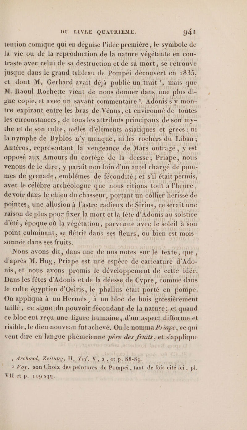 tention comique qui en deguise l’idée première, le symbole de la vie ou de la reproduction de la nature végétante en con- traste avec celui de sa destruction et de sa mort, se retrouve jusque dans le grand tableau de Pompéi découvert en 1835, et dont M. Gerhard avait déjà publié un trait *, mais que M. Raoul Rochette vient de nous donner dans une plus di- gne copie, et avec un savant commentaire ?. Adonis s'y mon- tre expirant entre les bras de Vénus, et environné de toutes les circonstances, de tous les attributs principaux de son ne the et de son culte, méêlés d'éléments asiatiques et grecs: n la nymphe de Byblos n’y manque, ni les rochers du PE Antéros, représentant la vengeance de Mars outragé, y est opposé aux Amours du cortege de la déesse; Priape, nous venons de le dire, y paraît non loin d’un autel chargé de pom- mes de grenade, emblèmes de fécondité ; et s’il était permis, avec le célèbre archéologue que nous citions tout à l'heure, de voir dans le chien du chasseur, portant un collier hérissé % pointes, une allusion à l’astre radieux de Sirius, ce serait une raison de plus pour fixer la mort et la fete d’Adonis au solstice d'été, époque où la végétation, parvenue avec le soleil à son point culminant, se flétrit dans ses fleurs, ou bien est mois- sonnée dans ses fruits. | Nous avons dit, dans une de nos notes sur lé texte, que, d'après M. Hug, Priape est une espèce de caricature d’Ado- nis, et nous avons promis le développement de cette idée. Dans les fêtes d’Adonis et de la déesse de Cypre, comme dans le culte égyptien d’Osiris, le phallus était porté en pompe. On appliqua à un Hermès, à un bloc de bois grossièrement taiilé, ce signe du pouvoir fécondant de la nature; et quand ce bloc eut reçu une figure humaine , d’un aspect difforme.et risible, le dieu nouveau fut achevé. Onle nomma Priape, ee qui veut dire en langue phénicienne pére des fruits ‚et s'applique , Arch@ol, Zeitung, Il, Taf, N ,2 , et p. 88-80. 2 Voy. son Choix des peintures de Pompéi, tant de fois cité ici, pl, VIL et p. 109 sqq.