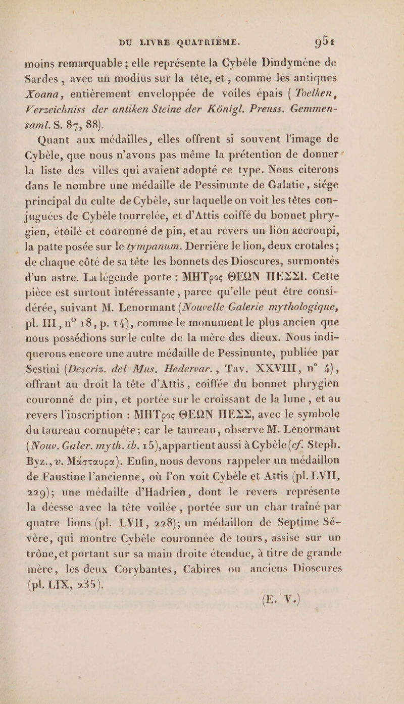 moins remarquable ; elle représente la Cybèle Dindymene de Sardes , avec un modius sur la tête, et, comme les antiques Xoana, entièrement enveloppée de voiles épais ( Toelken, Verzeichniss der antiken Steine der Königl. Preuss. Gemmen- saml.S. 87, 88). Quant aux médailles, elles offrent si souvent l’image de Cybèle, que nous n’avons pas même la prétention de donner: la liste des villes qui avaient adopté ce type. Nous citerons dans le nombre une médaille de Pessinunte de Galatie, siége principal du culte de Cybèle, sur laquelle on voit les têtes con- juguées de Cybèle tourrelée, et d’Attis coiffé du bonnet phry- gien, étoilé et couronné de pin, etau revers un lion accroupi, la patte posée sur le tympanum. Derrière le lion, deux crotales; de chaque côté de sa tête les bonnets des Dioscures, surmontes d’un astre. La légende porte : MHTpos OEQN ITEEZT. Cette pièce est surtout interessante, parce qu’elle peut être consi- dérée, suivant M. Lenormant (Nouvelle Galerie mythologique, pl. I ,n° 18, p. 14), comme le monument le plus ancien que nous possédions sur le culte de la mère des dieux. Nous indi- querons encore une autre médaille de Pessinunte, publiée par Sestini (Descriz. del Mus. Hedervar., Tav. XXVIH, n° 4), offrant au droit la tete d’Attis, coiffee du bonnet phrygien couronné de pin, et portée sur le croissant de la lune , et au revers l'inscription : MHToos OEQN DEZE, avec le symbole du taureau cornupète ; car le taureau, observe M. Lenormant (Nouv. Galer. myth. ib.15),appartient aussi à Cybèle{cf. Steph. Byz.,v. Maoravpa). Enfin, nous devons rappeler un médaillon de Faustine l’ancienne, où l’on voit Cybele et Attis (pl. LVIT, 229); une médaille d’Hadrien, dont le revers représente la déesse avec la tête voilée , portée sur un char traine par quatre lions (pl. LVII, 228); un médaillon de Septime Sé- vère, qui montre Cybèle couronnée de tours, assise sur un trône, et portant sur sa main droite étendue, à titre de grande mère, les deux Corybantes, Cabires ou anciens Dioscures (pl. LIX, 235). (E. V.)