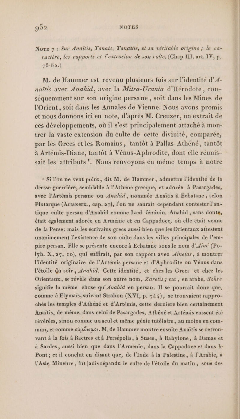 Nore 7 : Sur Anaitis, Tanais, Tanaitis, et sa véritable origine ; le ca- ractère, les rapports et l'extension de son culte. (Chap UI, art. IV, p. 76-89.) M. de Hammer est revenu plusieurs fois sur l’identité d’4- naitis avec Anahid, avec la Mitra-Urania d’Herodote, con- sequemment sur son origine persane , soit dans les Mines de l'Orient , soit dans les Annales de Vienne. Nous avons promis et nous donnons ici en note, d’après M. Creuzer, un extrait de ces développements, où il s’est principalement attaché à mon- trer la vaste extension du culte de cette divinité, comparée, par les Grecs et les Romains, tantôt à Pallas-Athéné, tantôt à Artémis-Diane, tantôt à Vénus-Aphrodite, dont elle réunis- sait les attributs *. Nous renvoyons en même temps à notre 1 Si l'on ne veut point, dit M. de Hammer, admettre l'identité de la déesse guerrière, semblable à l’Athené grecque, et adorée à Pasargades, avec l’Artémis persane ou Anahid, nommée Anaitis à Ecbatane , selon Plutarque (Artaxerx., cap. 25), l’on ne saurait cependant contester l’an- tique culte persan d’Anahid comme Ized féminin. Anahid , sans doute, était également adorée en Arménie et en Cappadoce, où elle était venue de la Perse; mais les écrivains grecs aussi bien que les Orientaux attestent unanimement l'existence de son culte dans les villes principales de l’em- pire persan. Flle se présente encore à Ecbatane sous le nom d’Ainé (Po- Iyb. X,27, 10), qui suffirait, par son rapport avec Aineiïas, à montrer l'identité originaire de l’Artemis persane et d’Aphrodite ou Venus dans l'étoile du soir, Anahid. Cette identité, et chez les Grecs et chez les Orientaux, se révèle dans son autre nom, Zaretis ; car, en arabe, Sohre signifie la même chose qu’Ænahid en persan. Il se pourrait donc que, comme à Elymais, suivant Strabon (XVI, p. 744), se trouvaient rappro- ches les temples d’Athene et d’Artemis, cette dernière bien certainement Anaitis, de même, dans celui de Pasargades, Athene et Artemis eussent été révérées, sinon comme un seul et même génie tutelaire, au moins en com- mun, et comme cou6oot. M.de Hammer montre ensuite Anaitis se retrou- vant à la fois à Bactres et à Persepolis, à Suses, à Babylone, à Damas et a Sardes, aussi bien que dans l’Arménie, dans la Cappadoce et dans le Pont; et il conclut en disant que, de l’Inde à la Palestine, à l’Arabie, à DA ps