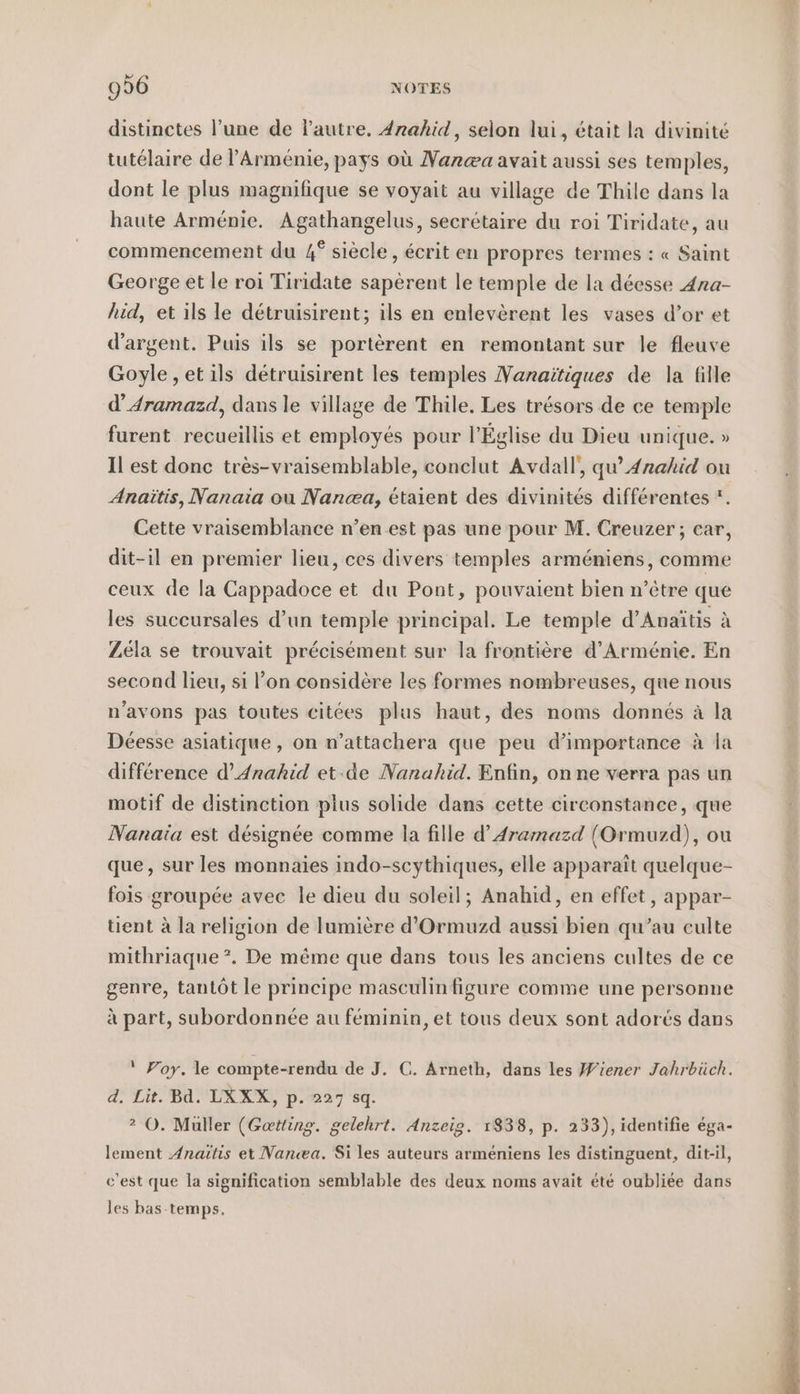 distinctes l’une de l'autre, 4rahid, selon lui, était la divinité tutélaire de Arménie, pays où Nar@a avait aussi ses temples, dont le plus magnifique se voyait au village de Thile dans la haute Arménie. Agathangelus, secrétaire du roi Tiridate, au commencement du 4° siècle, écrit en propres termes : « Saint George et le roi Tiridate saperent le temple de la déesse Ana- hid, et ils le detruisirent; ils en enlevèrent les vases d’or et d'argent. Puis ils se portèrent en remontant sur le fleuve Goyle,etils détruisirent les temples VNanaiïtiques de la fille d’4ramazd, dans le village de Thile. Les trésors de ce temple furent recueillis et employés pour l’Église du Dieu unique. » Il est donc tres-vraisemblable, conclut Avdall, qu’ Anahid ou Anaitis, Nanaia ou Nanæa, étaient des divinités différentes *. Cette vraisemblance n’en est pas une pour M. Creuzer ; car, dit-il en premier lieu, ces divers temples arméniens, comme ceux de la Cappadoce et du Pont, pouvaient bien n’être que les succursales d’un temple principal. Le temple d’Anaitis à Zéla se trouvait précisément sur la frontière d'Arménie. En second lieu, si l’on considère les formes nombreuses, que nous n'avons pas toutes citées plus haut, des noms donnés à la Déesse asiatique, on n’attachera que peu d'importance à la difference d’Anahid et:de Nanahid. Enfin, on ne verra pas un motif de distinction pius solide dans cette circonstance, que Nanaia est désignée comme la fille d’Aramazd (Ormuzd), ou que, sur les monnaies indo-scythiques, elle apparaît quelque- fois groupée avec le dieu du soleil; Anahid, en effet, appar- tient à la religion de lumière d’Ormuzd aussi bien qu’au culte mithriaque . De même que dans tous les anciens cultes de ce genre, tantôt le principe masculin figure comme une personne à part, subordonnée au féminin, et tous deux sont adorés dans ‘ Yoy. le compte-rendu de J. C. Arneth, dans les Wiener Jahrbüch. d. Lit. Bd. LXXX, p. 227 sq. 2 O. Muller (Getting. gelehrt. Anzeig. 1838, p. 233), identifie éga- lement Anaitis et Nanæa. Si les auteurs armeniens les distinguent, dit-il, c’est que la signification semblable des deux noms avait été oubliée dans les bas-temps,