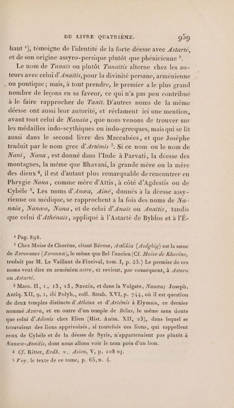 haut '), témoigne de l'identité de la forte déesse avec Astarté, et de son origine assyro-persique plutôt que phénicienne ?. Le nom de Tanais ou plutôt Tanaitis alterne chez les au- teurs avec celui d’ 4raitis,pour la divinité persane, arménienne ou pontique; mais, à tout prendre, le premier a le plus grand nombre de leçons en sa faveur, ce qui n’a pas peu contribué à le faire rapprocher de Tanit. D’autres noms de la méme déesse ont aussi leur autorité, et réclament ici une mention, avant tout celui de Nanaia , que nous venons de trouver sur les médailles indo-scythiques ou indo-grecques, mais qui se lit aussi dans le second livre des Maccabées, et que Josèphe traduit par le nom grec d’Artémis °. Si ce nom ou le nom de Nani, Nana, est donné dans l’Inde à Parvati, la déesse des montagnes, la même que Bhavani, la grande mère ou la mère des dieux #, il est d’autant plus remarquable de rencontrer en Phrygie Nana, comme mère d’Attis, à côté d’Agdestis ou de Cybèle °. Les noms d’An@a, Ainé, donnés à la déesse assy- rienne ou médique, se rapprochent à la fois des noms de Na-- naia, Nanæa, Nana, et de celui d’Anais ou Anaïtis, tandis que celui d’Athénais, appliqué à l’Astarte de Byblos et à l’'É- 1 Pag. 898. , ? Chez Moïse de Chorène, citant Bérose, Astlikia (Asdglig) est la sœur de Zerovanes (Zerouan), le même que Bel l’ancien (Cf. Moïse de Khorène, traduit par M. Le Vaillant de Florival, tom. I, p. 33.) Le premier de ces ou Astarte, 3 Macc. Il, ı, 13, 15, Navata, et dans la Vulgate, Nana; Joseph. Antiq. XII, 9, 1, bi Polyb., coll. Strab. XVI, p. 744, où il est question de deux temples distincts d’ Athena et d’Artemis à Elymais, ce dernier nommé Azara, et en outre d’un temple de Belus, le même sans doute que celui d’Adonis chez Elien (Hist. Anim. XII, 23), dans lequel se trouvaient des lions apprivoises, si toutefois ces lions, qui rappellent ceux de Cybèle et de la déesse de Syrie, n'appartenaient pas plutôt à Nanæa-Anaitis, dont nous allons voir le nom près d’un lion. 4 Cf. Ritter, Erdk. v. Asien, V, p. 108 sq. 5 Pory. le texte de ce tome, p. 65,n. 4.