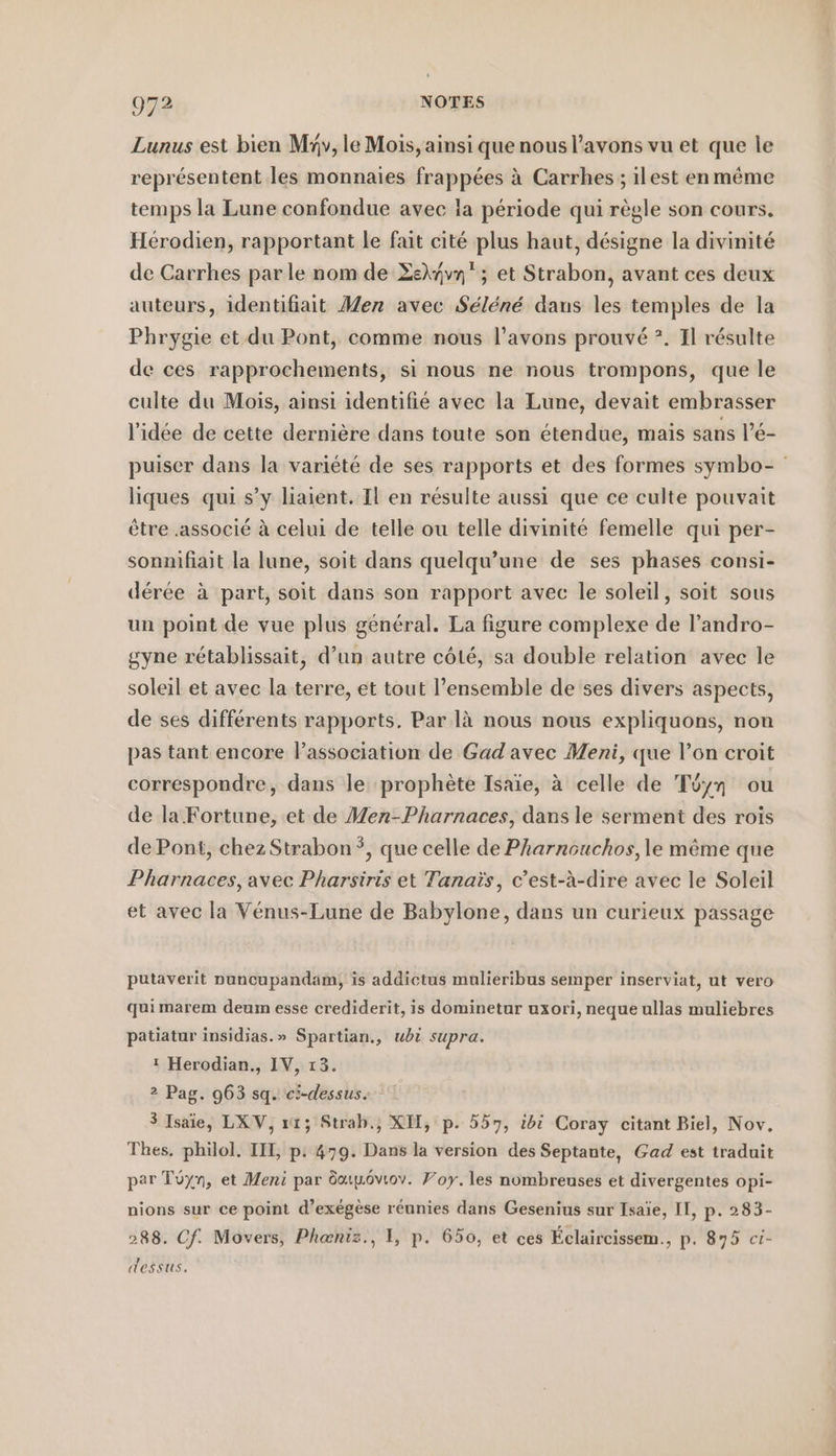 Lunus est bien My, le Mois, ainsi que nous l'avons vu et que le représentent les monnaies frappées à Carrhes ; ilest enmême temps la Lune confondue avec la période qui règle son cours. Hérodien, rapportant le fait cité plus haut, désigne la divinité de Carrhes par le nom de ZeXyvn'; et Strabon, avant ces deux auteurs, identifiait Men avec Séléné dans les temples de la Phrygie et du Pont, comme nous l’avons prouvé ?. Il résulte de ces rapprochements, si nous ne nous trompons, que le culte du Mois, ainsi identifié avec la Lune, devait embrasser l’idée de cette dernière dans toute son étendue, mais sans l’é- puiser dans la variété de ses rapports et des formes symbo- liques qui s’y liaient. Il en résulte aussi que ce culte pouvait être .associé à celui de telle ou telle divinité femelle qui per- sonnifiait la lune, soit dans quelqu’une de ses phases consi- dérée à part, soit dans son rapport avec le soleil, soit sous un point de vue plus général. La figure complexe de l’andro- gyne rétablissait, d’un autre côté, sa double relation avec le soleil et avec la terre, et tout l’ensemble de ses divers aspects, de ses différents rapports. Par la nous nous expliquons, non pas tant encore l’assoeiation de Gad avec Meni, que l’on croit correspondre, dans le prophète Isaïe, à celle de Töyn ou de la Fortune, et de Men-Pharnaces, dans le serment des rois de Pont, chez Strabon *, que celle de Pharnouchos,le même que Pharnaces, avec Pharsiris et Tanais, c’est-à-dire avec le Soleil et avec la Vénus-Lune de Babylone, dans un curieux passage putaverit nuncupandam, is addictus mulieribus semper inserviat, ut vero qui marem deum esse crediderit, is dominetur uxori, neque ullas muliebres patiatur insidias.» Spartian,, ubi supra. ! Herodian., IV, 13. 2 Pag. 963 sq. ci-dessus. 3 Isaie, LXV, xt; Strab., XH, p. 557, idi Coray citant Biel, Nov. Thes. philol. IH, p: 479. Dans la version des Septante, Gad est traduit par Töyn, et Meni par dupôvtov. Poy. les nombreuses et divergentes opi- nions sur ce point d’exegese réunies dans Gesenius sur Isaie, II, p. 283- 288. Cf. Movers, Pheniz., 1, p. 650, et ces Éclaircissem., p. 875 ci- dessus.