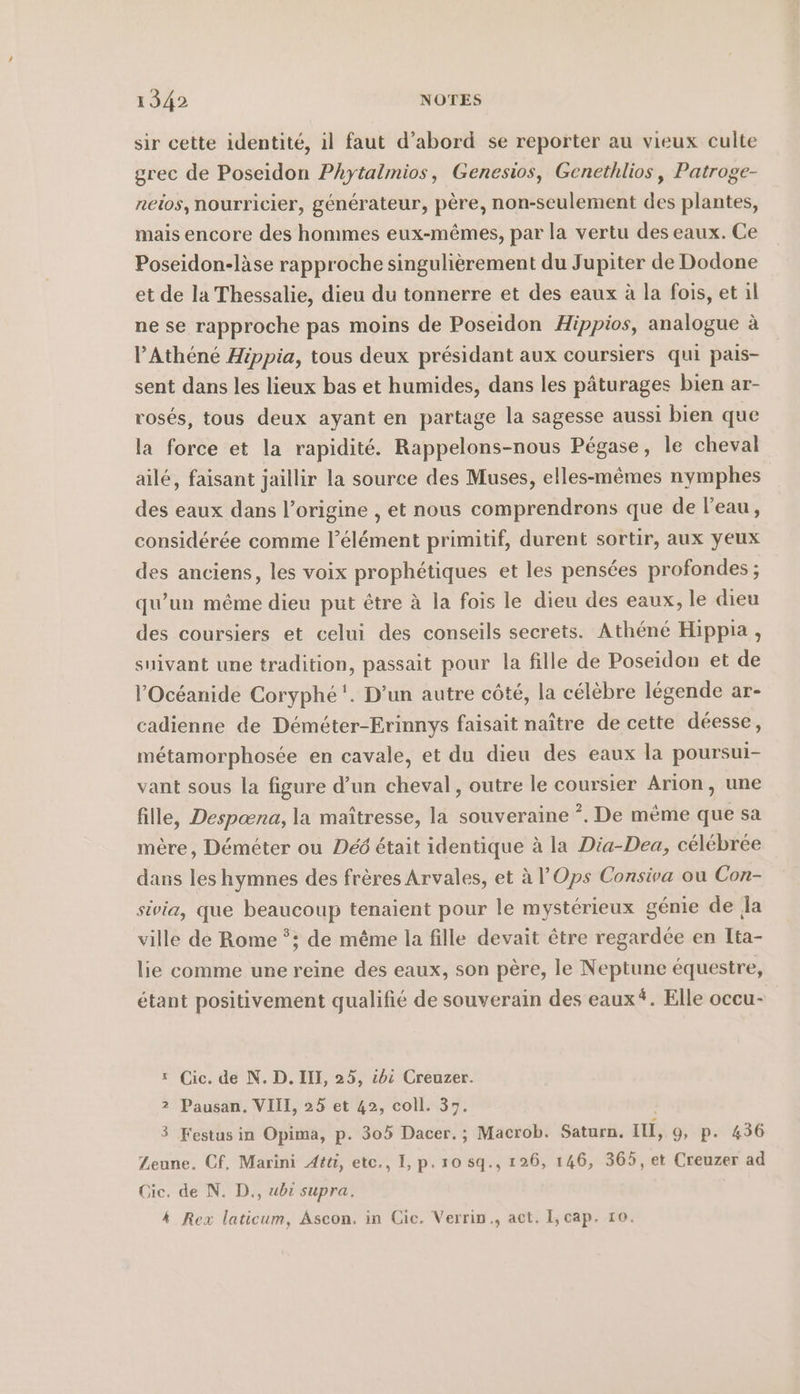 sir cette identité, il faut d’abord se reporter au vieux culte grec de Poseidon Phytalmios, Genesios, Genethlios, Patroge- neios, nourricier, générateur, père, non-seulement re plantes, mais encore des hommes eux-mêmes, par la vertu des eaux. Ce Poseidon-làse rapproche singulièrement du Jupiter de Dodone et de la Thessalie, dieu du tonnerre et des eaux à la fois, et il ne se rapproche pas moins de Poseidon Hippios, analogue à l’Athéné Hippia, tous deux présidant aux coursiers qui pais- sent dans les lieux bas et humides, dans les pâturages bien ar- rosés, tous deux ayant en partage la sagesse aussi bien que la force et la rapidité. Rappelons-nous Pégase, le cheval aile, faisant jaillir la source des Muses, elles-mêmes nymphes des eaux dans l’origine , et nous comprendrons que de l’eau, considérée comme l'élément primitif, durent sortir, aux yeux des anciens, les voix prophétiques et les pensées profondes ; qu’un même dieu put être à la fois le dieu des eaux, le dieu des coursiers et celui des conseils secrets. Athene Hippia , suivant une tradition, passait pour la fille de Poseidon et de l’Océanide Coryphe'. D’un autre côté, la célèbre légende ar- cadienne de Déméter-Erinnys faisait naître de cette déesse, métamorphosée en cavale, et du dieu des eaux la poursui- vant sous la figure d’un cheval, outre le coursier Arion, une fille, Despæna, la maîtresse, la souveraine *. De mème que sa mère, Demeter ou Deö était identique à la Dia-Dea, célébrée dans les hymnes des frères Arvales, et Al’ Ops Consiva ou Con- sivia, que beaucoup tenaient pour le mystérieux génie de la ville de Rome *; de même la fille devait être regardée en Ita- lie comme une reine des eaux, son père, le Neptune équestre, étant positivement qualifié de souverain des eaux“. Elle occu- 1 Cic. de N. D. III, 25, 06 Creuzer. 2 Pausan. VIII, 25 et 42, coll. 37. 3 Festusin Opima, p. 305 Dacer.; Macrob. Saturn. im, 9, p. 436 Zeune. Cf. Marini Atti, ete., I, p.10 sq., 126, 146, 365, et Creuzer ad Cic. de N. D., ubi supra. 4 Rex laticum, Ascon. in Cic. Verrin., act. I, cap. 10