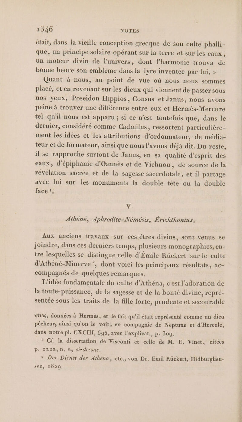 était, dans la vieille conception grecque de son culte phallı- que, un principe solaire opérant sur la terre et sur les eaux , un moteur divin de l’univers, dont l’harmonie trouva de bonne heure son emblème dans la lyre inventée par lui, » Quant à nous, au point de vue où nous nous sommes placé, et en revenant sur les dieux qui viennent de passer sous nos yeux, Poseidon Hippios, Consus et Janus, nous avons peine à trouver une différence entre eux et Hermès-Mercure tel qu'il nous est apparu ; si ce n’est toutefois que, dans le dernier, considéré comme Cadmilus, ressortent particulière- ment les idées et les attributions d’ordonnateur, de média- teur et de formateur, ainsi que nous l’avons déjà dit. Du reste, il se rapproche surtout de Janus, en sa qualité d'esprit des eaux, d’épiphanie d’Oannes et de Vichnou, de source de la révélation sacrée et de la sagesse sacerdotale, et il partage avec lui sur les monuments la double tête ou la double face '. v. Athene, Aphrodite-Nemesis, Erichthonius. Aux anciens travaux sur ces êtres divins, sont venus se joindre, dans ces derniers temps, plusieurs monographies, en- tre lesquelles se distingue celle d’Emile Rückert sur le culte d’Athene-Minerve ?, dont voici les principaux résultats, ac- compagnés de quelques remarques. L'idée fondamentale du culte d’Athéna, c’est l’adoration de la toute-puissance, de la sagesse et de la bonté divine, repré- sentée sous les traits de la fille forte, prudente et secourable xtt06, données à Hermès, et le fait qu’il était représenté comme un dieu pêcheur, ainsi qu’on le voit, en compagnie de Neptune et d’Hercule, dans notre pl. GXCII, 695, avec l’explicat., p. 309. ! Cf. la dissertation de Visconti et celle de M. E. Vinet, citées p- 1212,n. 2, ci-dessus. ? Der Dienst der Athena, etc., von Dr. Emil Rückert, Hidburghau- sen, 1829.