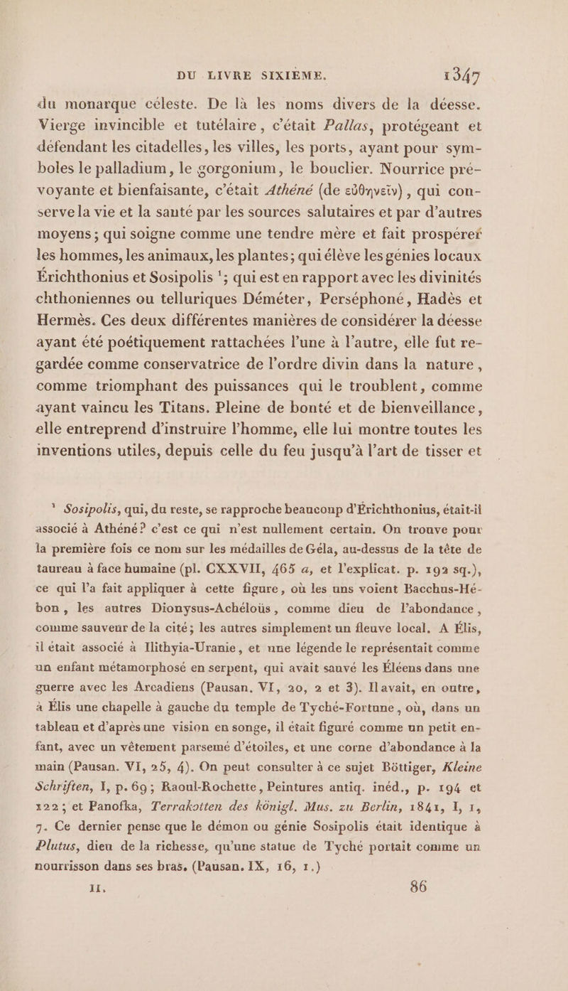 du monarque céleste. De là les noms divers de la déesse. Vierge invincible et tutélaire, c'était Pallas, protégeant et défendant les citadelles, les villes, les ports, ayant pour sym- boles le palladium, le gorgonium, le bouclier. Nourrice pre- voyante et bienfaisante, c'était Athene (de sd0nveiv) , qui con- serve la vie et la santé par les sources salutaires et par d’autres moyens ; qui soigne comme une tendre mère et fait prosperer les hommes, les animaux, les plantes; quiélève les génies locaux Érichthonius et Sosipolis ‘; qui est en rapport avec les divinités chthoniennes ou telluriques Déméter, Perséphoné, Hadès et Hermès. Ces deux différentes manières de considérer la déesse ayant été poétiquement rattachées l’une à l’autre, elle fut re- gardée comme conservatrice de l’ordre divin dans la nature, comme triomphant des puissances qui le troublent, comme ayant vaincu les Titans. Pleine de bonté et de bienveillance, elle entreprend d’instruire l’homme, elle lui montre toutes les inventions utiles, depuis celle du feu jusqu’à l’art de tisser et * Sosipolis, qui, du reste, se rapproche beauconp d’Erichthonius, était-il associé à Athéné? c’est ce qui n’est nullement certain. On trouve pour la première fois ce nom sur les médailles de Géla, au-dessus de la tete de taureau à face humaine (pl. CXXVII, 465 a, et l’explicat. p. 192 sq.), ce qui l’a fait appliquer à cette figure, où les uns voient Bacchus-Hé- bon, les autres Dionysus-Achéloüs, comme dieu de l’abondance, comme sauveur de la cité; les autres simplement un fleuve local. A Élis, il était associé à Ilithyia-Uranie, et une légende le représentait comme un enfant métamorphosé en serpent, qui avait sauvé les Éléens dans une guerre avec les Arcadiens (Pausan. VI, 20, 2 et 3). Ilavait, en outre, à Élis une chapelle à gauche du temple de Tyché-Fortune, où, dans un tableau et d’apresune vision en songe, il était figuré comme un petit en- fant, avec un vêtement parseme d’etoiles, et une corne d’abondance à la main (Pausan. VI, 25, 4). On peut consulter ä ce sujet Böttiger, Kleine Schriften, I, p.69; Raoul-Rochette, Peintures antiq. ined., p. 194 et 122; et Panofka, Terrakotten des königl. Mus. zu Berlin, 1841, 1, 1, 7. Ce dernier pense que le démon ou génie Sosipolis était identique à Plutus, dieu de la richesse, qu’une statue de Tyché portait comme un nourrisson dans ses bras, (Pausan. IX, 16, 1.) IT- 86