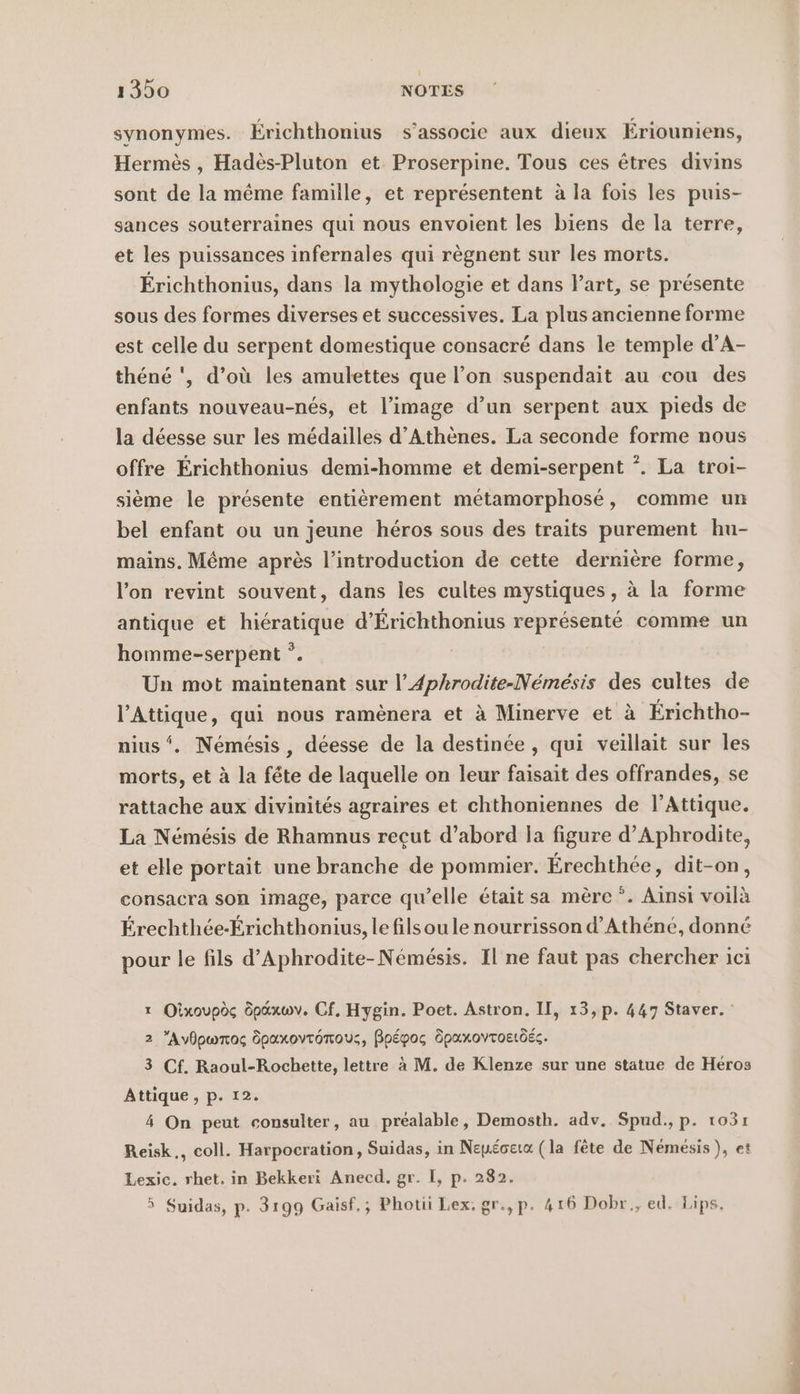 synonymes. Érichthonius s’associe aux dieux Eriouniens, Hermès , Hadès-Pluton et Proserpine. Tous ces êtres divins sont de la même famille, et représentent à la fois les puis- sances souterraines qui nous envoient les biens de la terre, et les puissances infernales qui règnent sur les morts. Erichthonius, dans la mythologie et dans l’art, se présente sous des formes diverses et successives. La plus ancienne forme est celle du serpent domestique consacré dans le temple d’A- thene ', d’où les amulettes que l’on suspendait au cou des enfants nouveau-nés, et l’image d’un serpent aux pieds de la déesse sur les médailles d'Athènes. La seconde forme nous offre Érichthonius demi-homme et demi-serpent *. La troi- sième le présente entièrement métamorphosé, comme un bel enfant ou un jeune héros sous des traits purement hu- mains. Même après l’introduction de cette dernière forme, l’on revint souvent, dans les cultes mystiques , à la forme antique et hiératique d’Erichthonius représenté comme un homme-serpent *. Un mot maintenant sur l’Aphrodite-Nemesis des cultes de l’Attique, qui nous ramenera et à Minerve et à Erichtho- nius ‘. Nemesis , déesse de la destinée, qui veillait sur les morts, et à la fête de laquelle on leur faisait des offrandes, se rattache aux divinités agraires et chthoniennes de l’Attique. La Nemesis de Rhamnus recut d’abord la figure d’Aphrodite, et elle portait une branche de pommier. Erechthee, dit-on, consacra son image, parce quelle était sa mère *. Ainsi voilà Érechthée-Érichthonius, le fils ou le nourrisson d’Athene, donné pour le fils d’Aphrodite-Némésis. Il ne faut pas chercher ici x Oixoupès öpaxwv. Cf, Hygin. Poet. Astron. II, 13, p. 447 Staver. : 2 Avdpwrro; Öpaxovronous, Bpépos Dpaxoyroetdéc. 3 Cf. Raoul-Rochette, lettre aM. de Klenze sur une statue de Heros Attique , p. 12. 4 On peut consulter, au préalable, Demosth. adv. Spud., p. 1031 Reisk., coll. Harpocration, Suidas, in Nepéoeta (la fête de Nemesis ), et Lexic. rhet. in Bekkeri Anecd. gr. I, p. 282. 5 Suidas, p. 3199 Gaisf.; Photü Lex. gr.,p. 416 Dobr., ed. Lips. M