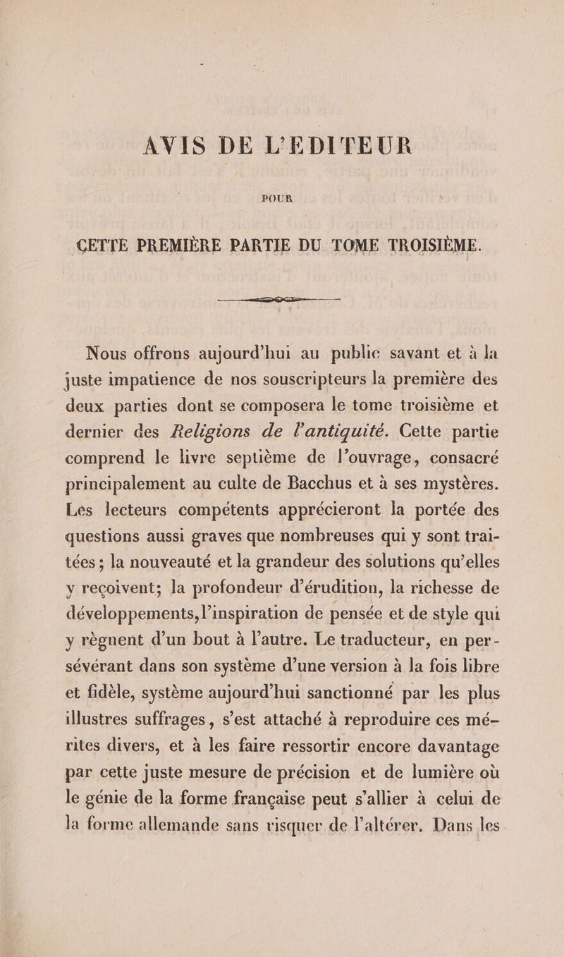 AVIS DE L’EDITEUR CETTE PREMIÈRE PARTIE DU TOME TROISIÈME. Nous offrons aujourd'hui au publie savant et à la juste impatience de nos souscripteurs la première des deux parties dont se composera le tome troisième et dernier des Religions de l'antiquité. Cette partie comprend le livre septième de l'ouvrage, consacré principalement au culte de Bacchus et à ses mystères. Les lecteurs compétents apprécieront la portée des questions aussi graves que nombreuses qui y sont trai- tées ; la nouveauté et la grandeur des solutions qu’elles y reçoivent; la profondeur d’erudition, la richesse de développements, l'inspiration de pensée et de style qui y règnent d’un bout à l’autre. Le traducteur, en per- sévérant dans son système d’une version à la fois libre et fidèle, système aujourd’hui sanctionné par les plus illustres suffrages, s’est attaché à reproduire ces mé- rites divers, et à les faire ressortir encore davantage par cette juste mesure de précision et de lumière où le génie de la forme française peut s’allier à celui de la forme allemande sans risquer de Valterer. Dans les