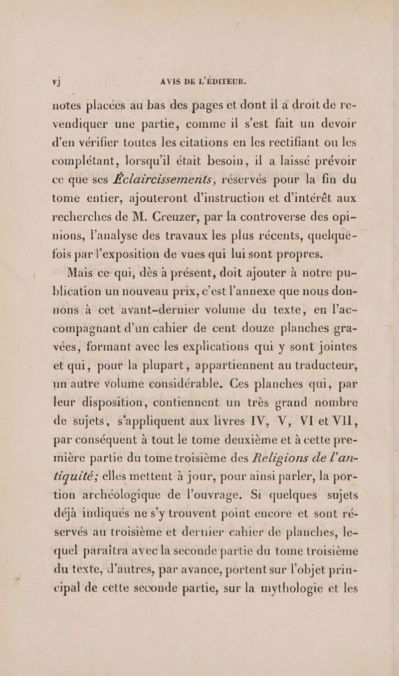 notes placées au bas des pages et dont ıl a droit de re- vendiquer une partie, comme il s’est fait un devoir d’en vérifier toutes les citauons en les rectifiant ou les complétant, lorsqu'il était besoin, ıl a laissé prévoir ce que ses Éclaircissements, réservés pour la fin du tome entier, ajouteront d'instruction et d'intérêt aux recherches de M. Creuzer, par la controverse des opi- nions, l'analyse des travaux les plus récents, quelque- fois par l’exposition de vues qui lui sont propres. Mais ce qui, dès à présent, doit ajouter à notre pu- blication un nouveau prix, c’est l'annexe que nous don- nons à cet avant-dernier volume du texte, en l’ac- compagnant d’un cahier de cent douze planches gra- vées, formant avec les explications qui y sont jointes et qui, pour la plupart, appartiennent au traducteur, un autre volume considérable. Ces planches qui, par leur disposition, contiennent un très grand nombre de sujets, s'appliquent aux livres IV, V, VI et VII, par conséquent à tout le tome deuxième et à cette pre- mière partie du tome troisième des Religions de l’an- tiquité; elles mettent à jour, pour ainsi parler, la por- tion archéologique de l'ouvrage. Si quelques sujets déjà indiqués ne s’y trouvent point encore et sont ré- servés au troisième et dernier cahier de planches, le- quel paraîtra avec la seconde partie du tome troisième du texte, d’autres, par avance, portent sur l’objet prin- cipal de cette seconde partie, sur la mythologie et les