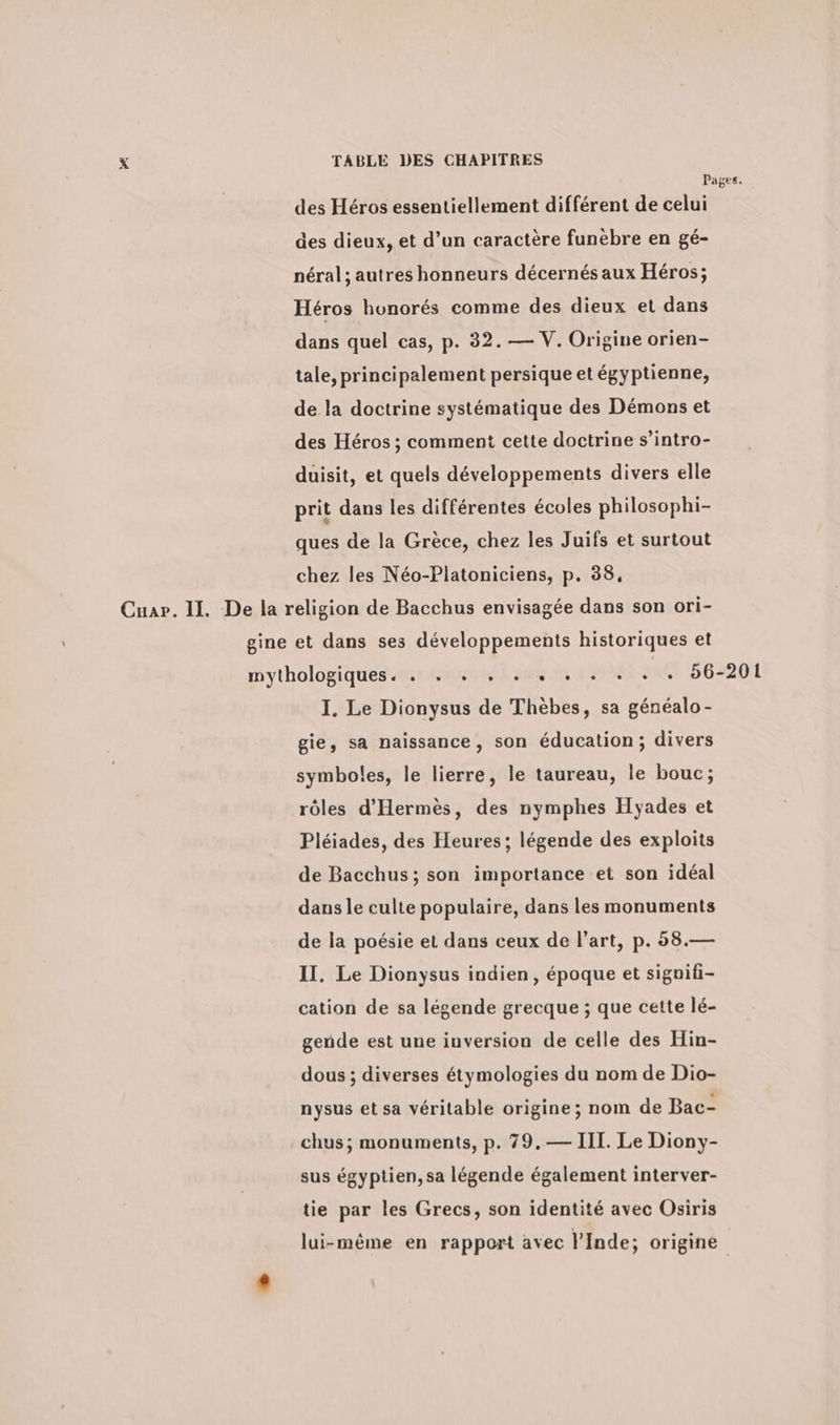 Pages. des Heros essentiellement different de celui des dieux, et d’un caractère funèbre en gé- néral ; autres honneurs décernés aux Héros; Héros honorés comme des dieux et dans dans quel cas, p. 32. — V. Origine orien- tale, principalement persique et égyptienne, de la doctrine systématique des Démons et des Héros ; comment cette doctrine s’intro- duisit, et quels développements divers elle prit dans les différentes écoles philosophi- ques de la Grèce, chez les Juifs et surtout chez les Néo-Platoniciens, p. 88, Cuar. II. De la religion de Bacchus envisagée dans son ori- gine et dans ses développements historiques et mythologiques. . . . . . . . . . . . 56-201 I. Le Dionysus de Thèbes, sa généalo- gie, sa naissance, son éducation; divers symboles, le lierre, le taureau, le bouc; rôles d’Hermes, des nymphes Hyades et Pléiades, des Heures; légende des exploits de Bacchus; son importance et son idéal dans le culte populaire, dans les monuments de la poésie et dans ceux de l’art, p. 58.— II. Le Dionysus indien, époque et signifi- cation de sa légende grecque ; que cette lé- gende est une inversion de celle des Hin- dous ; diverses étymologies du nom de Dio- nysus et sa véritable origine; nom de Bac- chus; monuments, p. 79.— III. Le Diony- sus égyptien, sa légende également interver- tie par les Grecs, son identité avec Osiris lui-même en rapport avec l'Inde; origine