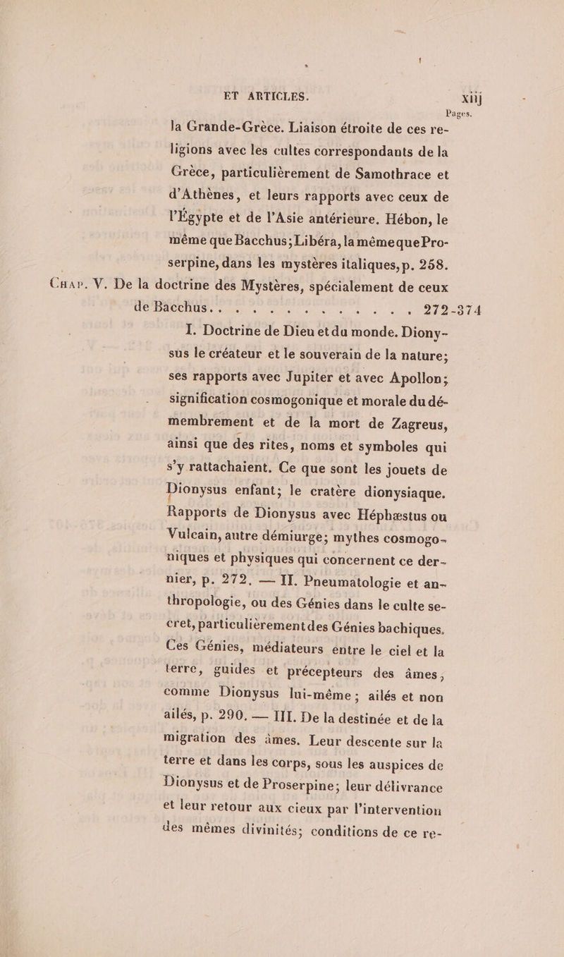 ET ARTICLES. x] Pages. la Grande-Grèce. Liaison étroite de ces re- ligions avec les cultes correspondants de la Grèce, particulièrement de Samothrace et d'Athènes, et leurs rapports avec ceux de l'Égypte et de l'Asie antérieure. Hébon, le même que Bacchus; Libéra, la même que Pro- serpine, dans les mystères italiques, p. 258. Cap. V. De la doctrine des Mystères, spécialement de ceux ia Dur 1a 8 See ee à à «+ e 102014 I. Doctrine de Dieu et du monde. Diony- sus le créateur et le souverain de la nature; ses rapports avec Jupiter et avec Apollon; signification cosmogonique et morale du dé- membrement et de la mort de Zagreus, ainsi que des rites, noms et symboles qui s’y rattachaient. Ce que sont les jouets de Dionysus enfant; le cratère dionysiaque. Rapports de Dionysus avec Héphæstus ou Vulcain, autre demiurge; mythes cosmogo- niques et physiques qui concernent ce der- nier, p. 272, — II. Pneumatologie et an- thropologie, ou des Génies dans le culte se- cret, particulièrement des Génies ba chiques. Ces Génies, médiateurs éntre le ciel et la terre, guides et précepteurs des âmes 3 comme Dionysus lui-même ; ailes et non ailes, p. 290. — III. De la destinée et de la migration des âmes. Leur descente sur la terre et dans les corps, sous les auspices de Dionysus et de Proserpine; leur délivrance et leur retour aux cieux par l'intervention des mêmes divinités; conditions de ce re-