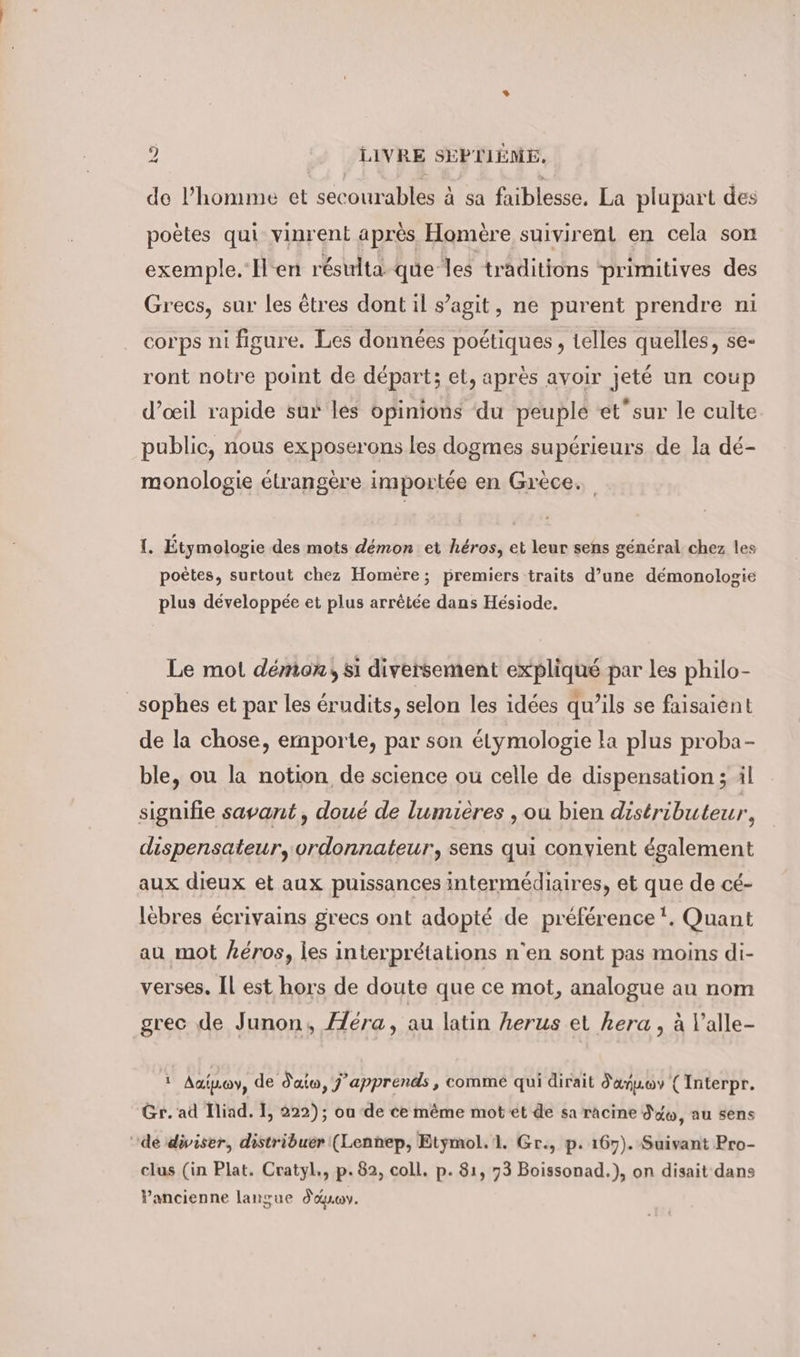 de l’homme et secourables à sa faiblesse, La plupart des poètes qui vinrent après Homère suivirent en cela son exemple. H'en résulta que les traditions primitives des Grecs, sur les êtres dont il s’agit, ne purent prendre ni corps ni figure. Les données poétiques , telles quelles, se- ront notre point de départ; et, après avoir jeté un coup d’œil rapide sur les opinions du peuple et’sur le culte public, nous exposerons les dogmes supérieurs de la dé- monologie étrangère importée en Grèce. I. Etymologie des mots démon et héros, et leur sens général chez les poètes, surtout chez Homère; premiers traits d’une demonologie plus développée et plus arrêtée dans Hésiode. Le mot démon, si diversement expliqué par les philo- sophes et par les érudits, selon les idées qu’ils se faisaient de la chose, emporte, par son étymologie la plus proba- ble, ou la notion de science ou celle de dispensation ; il signifie savant, doué de lumières , ou bien distributeur, dispensateur, ordonnateur, sens qui convient également aux dieux et aux puissances intermédiaires, et que de cé- lebres écrivains grecs ont adopté de préférence !. Quant au mot héros, les interprétations n'en sont pas moins di- verses. Il est hors de doute que ce mot, analogue au nom grec de Junon, era, au latin herus et hera , à Valle- 5, Aaipoy, de d'atw, j’apprends, comme qui dirait danuov ( Interpr. Gr. ad Iliad. I, 222); ou de ce même mot et de sa racine d'éw, au sens ‘dé diviser, distribuér (Lenhep, Etymol.1. Gr., p. 167). Suivant Pro- clus (in Plat. Cratyl., p. 82, coll. p. 81, 73 Boissonad.), on disait dans Pancienne langue dauwv.