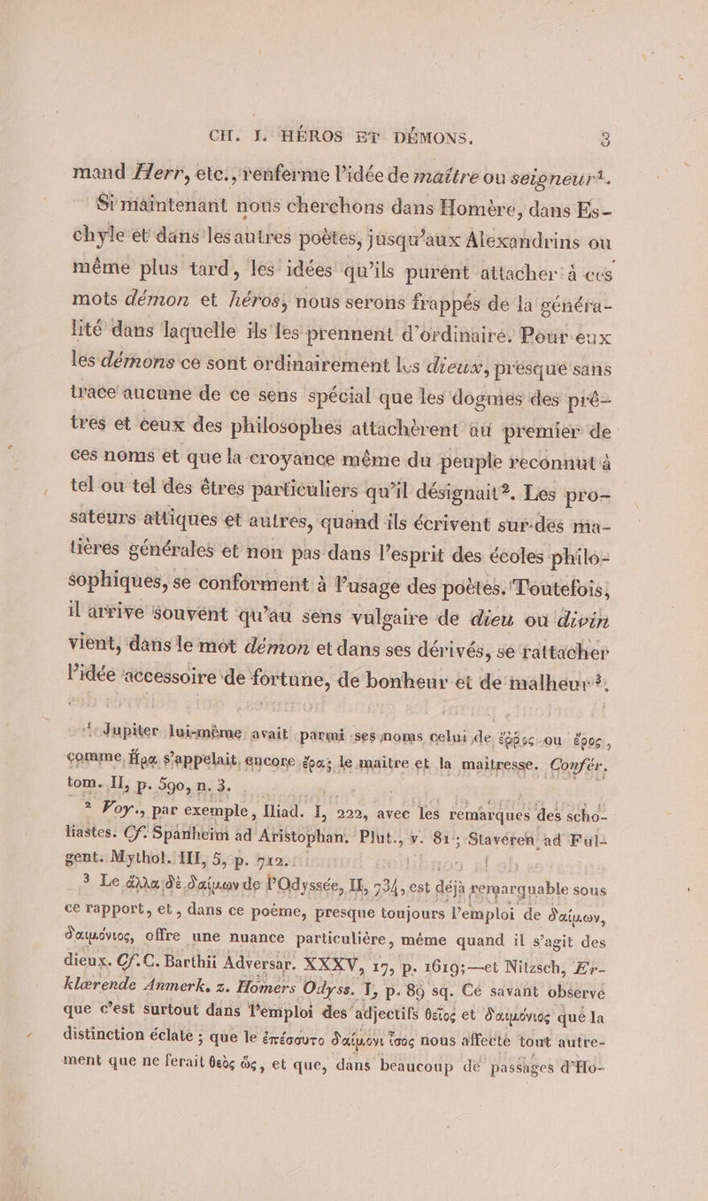 mand Zerr, etc., renferme l’idée de maftre ou seigneur. Si maintenant nous cherchons dans Homère, dans Es chyle et dans lesautres poètes, jusqu'aux Alexandrins ou même plus tard, les idées qu’ils purént attacher: à ces mots démon et héros, nous serons frappés de la généra- lité dans laquelle ils les prennent d'ordinaire, Pour eux les dérnons ce sont ordinairement Ls dieux, presque sans trace aucune de ce sens spécial que les dogmes des pré- tres et ceux des philosophes attachèrent au premier de ces noms et que la croyance même du peuple reconnutä tel ou tel des êtres particuliers qu’il désignait?. Les pro- sateurs atliques et aulres, quand ils écrivent sur-des ma- tieres générales et non pas dans l’ esprit des écoles philo- sophiques, se conforment à Pusage des poètes. Toutefois, il arrive Souvent qu’au sens vulgaire de dieu où divin vient, dans le mot démon et dans ses déri ivés, se rattacher Dame accessoire: de Krtüne, de bonheur et de malheur? Jupiter lui-même. avait parmi :ses noms celui 2 :Épbss ou Eong., çomme, oo s'appelait, encore épa; le maître et la maîtresse. ‚Confer. tom. IL, p. 590, n. 3. 2 Voy., par exemple, a, * nn avec les remarques des scho- liastes. Cf: Spanheim ad Aristophan. Plut., v. 81: Staveren ad Full gent. Mythol. II, 5, p. yı0.: | | 3 Le Aru;di. rs de POdyssée, I, 1 est dejà pergar ir sous ce rapport, et, dans ce po&amp;me, presque toujours Vemploi de d'aimo, Faunövuog, offre ‚une nuance particuliére, même quand il s’agit des dieux. Cf.C. Barthii Adversar. XXXV, 17, p. 1619; —et Nitzsch, Er- klerende Anmerk. z. Homers Odyss. T, p. 89 sq. Ce savant observe que c’est surtout dans Vemploi des” adjectifs beiog et Sarmövıog que la distinction éclate ; que le érécovro Salon ? iaoç nous affecte tout autre- ment que ne ferait dedg &amp;, et que, dans beaucoup dé passages d'Ho-