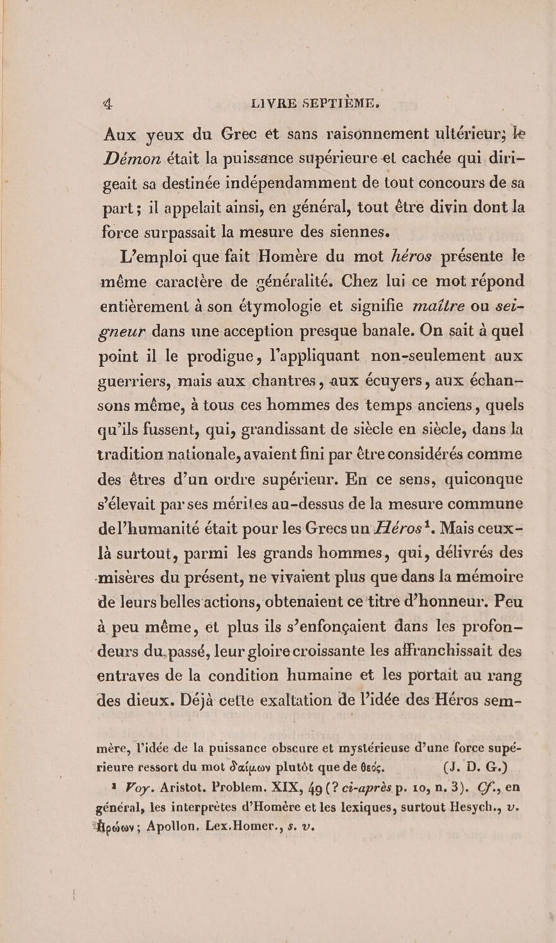 Aux yeux du Grec et sans raisonnement ultérieur; ke Démon était la puissance supérieure el cachée qui diri- geait sa destinée indépendamment de tout concours de sa part; il appelait ainsi, en général, tout être divin dont la force surpassait la mesure des siennes. L’emploi que fait Homère du mot héros présente le même caractère de généralité. Chez lui ce mot répond entièrement à son étymologie et signifie maître ou sei- gneur dans une acception presque banale. On sait à quel point il le prodigue, l’appliquant non-seulement aux guerriers, mais aux chantres, aux écuyers, aux échan- sons même, à tous ces hommes des temps anciens, quels qu'ils fussent, qui, grandissant de siècle en siècle, dans la tradition nationale, avaient fini par être considérés comme des êtres d’un ordre supérieur. En ce sens, quiconque s'élevait par ses mérites au-dessus de la mesure commune del’humanite était pour les Grecs un Æéros?. Mais ceux- là surtout, parmi les grands hommes, qui, délivrés des -misères du présent, ne vivaient plus que dans la mémoire de leurs belles actions, obtenaient ce titre d’honneur. Peu à peu même, ét plus ils s’enfonçaient dans les profon- deurs du.passé, leur gloire croissante les affranchissait des entraves de la condition humaine et les portait au rang des dieux. Déjà cette exaltation de l’idée des Héros sem- mère, l’idée de la puissance obscure et mystérieuse d’une force supé- rieure ressort du mot d'aisuy plutôt que de dex. (J. D. G.) 1 Voy. Aristot. Problem. XIX, 49 (? ci-après p. 10, n. 3). Cf.,en général, les interprètes d’Homere et les lexiques, surtout Hesych., v. ‘Hpowv; Apollon, Lex.Homer., s. v.