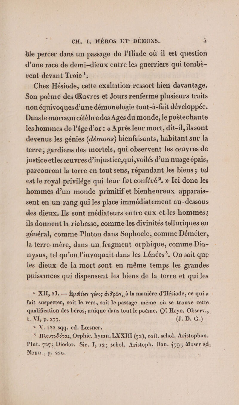 ce ble percer dans un passage de Plliade où il est question d’une race de demi-dieux entre les guerriers qui tombè- rent devant Troie '; | Chez Hésiode, cette exaltation ressort bien davantage, Son poème des Œuvres et Jours renferme plusieurs traits non équivoques d’une démonologie tout-à-fait développée. Dans le morceau célèbre des Ages du monde, le poètechante les hommes de l’âge d’or : « Après leur mort, dit-il, ils sont devenus les génies (démons) bienfaisants, habitant sur la terre, gardiens des mortels, qui observent les œuvres de justice etles œuvres d’injustice,;qui, voilés d’un nuageépais, parcourent la terre en tout sens, répandant les biens ; tel est le royal privilége qui leur fut conféré?. » Ici donc les hommes d’un monde primitif et bienheureux apparais- sent en un rang qui les place immédiatement au-dessous des dieux. Ils sont médiateurs entre eux et.les hommes; ils donnent la richesse, comme les divinités telluriques en général, comme Pluton dans Sophocle, comme Demeter, la terre. mère, dans un fragment orphique, comme Dio- nysus, tel qu’on l’invoqueit.dans les Lénées *; On sait que les dieux de la mort sont en même temps les grandes puissances qui dispensent les biens de la terre et qui les 1. XIL, 23. — Hudeoy yévos vd pav, à la manière d’Hesiode, ce qui a | fait suspecter, soit le vers, soit le passage même où se trouve cette. qualification des héros, unique dans tout le poème. Cf. Heyn. Observ., t. VE p. 277. es (FD:06.) 2 V. 122 sqq. ed. Loesner. 3 Ilhourod dre, Orphic. hymn, LXXII (72), coll. schol. Aristopban. Plat. 725; Diodor. Sic. I, 12; schol. Aristoph. Ran. 479; Moser ad Nonn., p- 220.