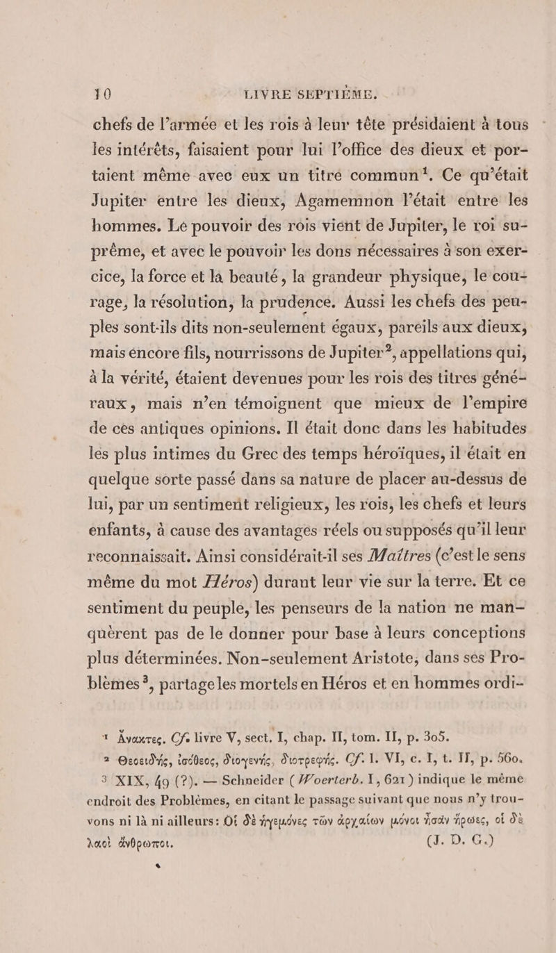 chefs de l’armée et les rois à leur tête présidaient à tous les intérêts, faisaient pour lui l’office des dieux et por- taient même avec eux un titré commun‘, Ce qu'était Jupiter entre les dieux, Agamemnon était entre les hommes. Le pouvoir des rois vient de Jupiter, le roi su- pr&amp;me, et avec le pouvoir les dons nécessaires à son exer- cice, la force et la beauté, la grandeur physique, le cou- rage, la résolution, la prudence. Aussi les chefs des peu- ples sont-ils dits non-seulement égaux, pareils aux dieux, mais éncore fils, nourrissons de Jupiter”, appellations qui, à la vérité, étaient devenues pour les rois des titres géné- raux, mais n’en témoignent que mieux de l'empire de ces antiques opinions. Il était donc dans les habitudes les plus intimes du Grec des temps héroïques, il'était en quelque sorte passé dans sa nature de placer au-déssus de lui, par un sentiment religieux, les rois, les chefs et leurs enfants, à cause des avantages réels ou supposés qu’il leur reconnaissait. Ainsi considérait-il ses Maitres (c’est le sens même du mot Z2eros) durant leur vie sur la terre. Et ce sentiment du peuple, les penseurs de la nation ne man- querent pas de le donner pour base à leurs conceptions plus déterminées. Non-seulement Aristote, dans ses Pro- blèmes ?, partageles mortels en Héros et en hommes ordi- ı Avaxres. Cf. livre V, sect. I, chap. II, tom. II, p. 305. 2 Qeoetdne, iodbeoc, dioyevis, diorpepris. Cf. 1. VI, ec. T, t. IT, p. 560. 3 XIX, 49 (?). — Schneider ( Woerterb. X, 621) indique le même endroit des Problèmes, en citant le passage suivant que nous n’y trou- vons ni là ni ailleurs: Of dE yepôves Toy Apyalwv pLovor nody hpwes, ol d'à Auot Avhpomor. (1.2, Gi +