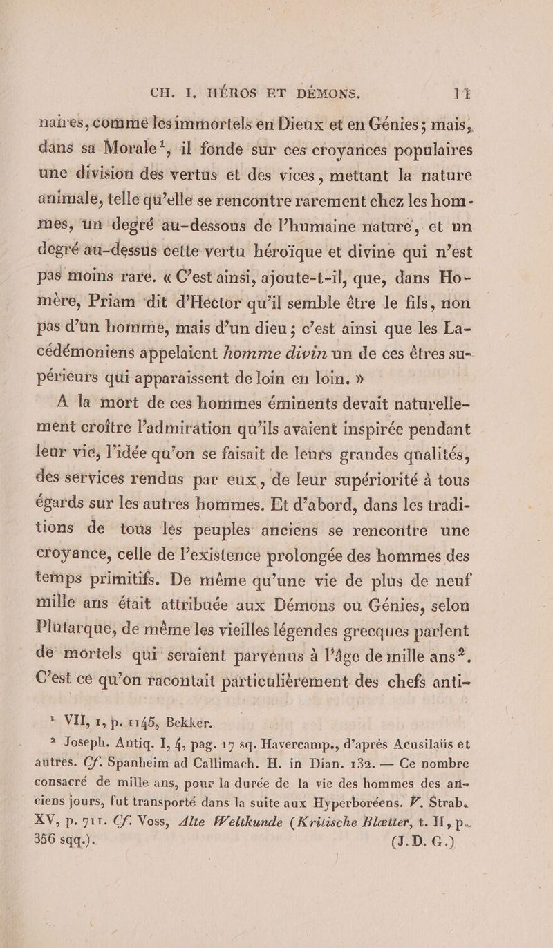 naires, comme les immortels en Dieux et en Genies; mais, dans sa Morale”, il fonde sur ces croyances populaires une division des vertus et des vices, mettant la nature animale, telle qu’elle se rencontre rarement chez les hom- mes, un degré au-dessous de l’humaine nature, et un degré au-dessus cette vertu héroïque et divine qui n’est pas moins rare, « C’est ainsi, ajoute-t-il, que, dans Ho- mére, Priam ‘dit d’Hector qu’il semble être le fils, non pas d’un homme, mais d’un dieu ; c’est ainsi que les La- cédémoniens appelaient komme divin un de ces êtres su- périeurs qui apparaissent de loin en loin. » À la mort de ces hommes éminents devait naturelle- ment croître l'admiration qu’ils avaient inspirée pendant leur vie, l’idée qu’on se faisait de leurs grandes qualités, des services rendus par eux, de leur supériorité à tous égards sur les autres hommes. Et d’abord, dans les tradi- tions de tous les peuples anciens se rencontre une croÿance, celle de l’existence prolongée des hommes des temps primitifs. De même qu’une vie de plus de neuf mille ans était attribuée aux Démons ou Génies, selon Plutarque, de même les vieilles légendes grecques parlent de mortels qui seraient parvenus à l’âge de mille ans?. C’est cé qu’on racontait particulièrement des chefs anti- » VI, 1, p. 1145, Bekker. ? Joseph. Antiq. I, 4, pag. 17 sq. Havercamp., d’après Acusilaüs et autres. Cf. Spanheim ad Callimach. H. in Dian. 132. — Ce nombre consacré de mille ans, pour la durée de la vie des hommes des an- ciens jours, fut transporté dans la suite aux Hyperboreens. F. Strab.. XV, p. zır. Cf. Voss, Alte Weltkunde (Kritische Blætter, t. I,p.. 356 sqq.). (J.D.G.) |!