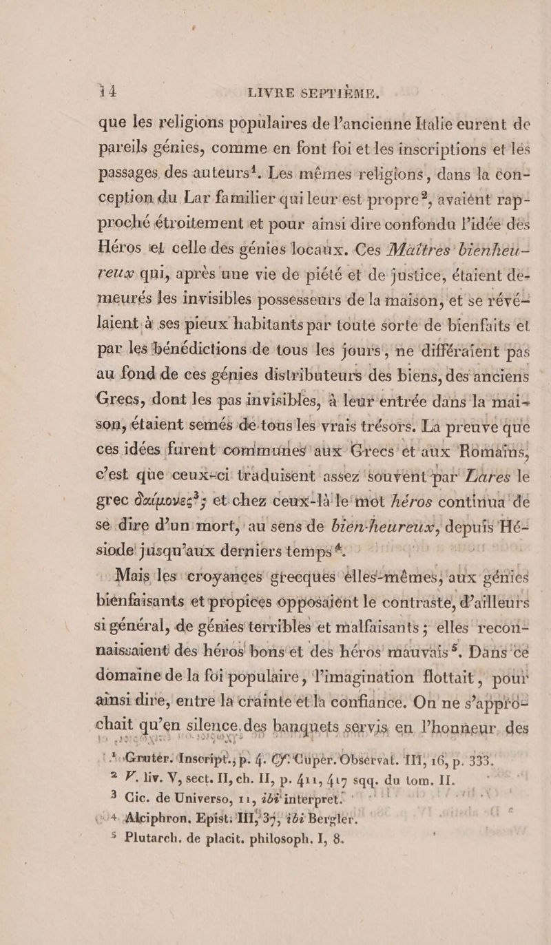 que les religions populaires de l’ancienne Italie eurent de pareils génies, comme en font foi et les inscriptions et les passages des auteurs?. Les mêmes religions, dans la éon- ception. du Lar familier qui leur est propre?, ayaient rap- proché étroitement et pour ainsi dire confondu l’idée des Héros set celle des génies locaux. Ces Maîtres’ bienheu- reux qui, après une vie de piété ét de justice, étaient de- meurés les invisibles possesseurs de la maison, et se révé laient. à ses pieux habitants par toute sorte de bienfaits et par les hénédictions de tous les j jours, ne différaient | pas au fond de ces génies distributeurs des biens, des anciens Grecs, dont les pas invisibles, à leur entrée dans la mai- son, étaient semés de tousles vrais trésors, La preuve que ces idées furent communes aux Grees et aux Romains, c’est que ceux-ci traduisent assez ‘souvent par Lares le grec dxinoves?; et chez ceux-lälle'mot héros continua dé se dire d’un mort, au sens de bien- heureux, depuis Hé- siode jusqu'aux derniers temps #. | Mais les croyances grecques élles-mêmes; aux génies bienfaisants et propices opposäient le contraste, d'ailleurs si général, de génies térribles et malfaisants ; elles recon- naissaient des héros bons'ét des héros mauvais 5. Dans ce domaine de la foi populaire, imagination flottait, pour us! Sig entre la a et'la confiance. On ne es a ratée, Seule 4. ce Giga Obéérvai. IM, 16, p. 333. 2 PF liv. V, sect. II, ch. II, p-4u, 417 sqq. du tom. U. 3 Cic. de Universo, an ibi interpret. Alciphron, Epist: IT, '37, bi Bergler. ° Plutarch, de placit. philosoph. I, 8. &gt;