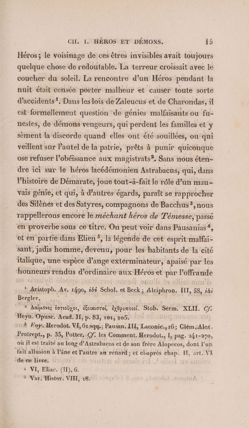 Heros; le voisinage de ces êtres invisibles avait toujours quelque chose de redoutable. La terreur croissait avec le coucher du soleil, La rencontre d’un Héros pendant la nuit était censée porter malheur et causer toute sorte d’aceidents?. Dans les lois de Zaleucus et de Charondas, il est formellement question de génies malfaisants ou fu- nestes, de démons vengeurs, qui perdent les familles et y sement la discorde quand elles ont été souillées, ou qui veillent sur Pautel de la patrie, prêts à punir quiconque ose refuser l’obéissance aux magistrats?. Sans nous éten- dre ici sur le héros lacédémonien Astrabacus, qui, dans Vhistoire de Démarate, joue tout-à-fait le röle d’un mau- vais génie, et qui, à d’autres égards, paraît se rapprocher des Silènes et des Satyres, compagnons de Bacchus 5, nous rappellerons encore lé méchant héros de Témesse; passé en proverbe sous ce titre. On peut voir dans Pausanias #, et en partie dans Elien 9 légende de cet esprit malfai- sant, jadis homme, devenu, pour les habitants de la cité italique, une ‘espèce d’ange exlérminateur, apaisé par les üfiieurs rendus ee, aux Heros‘ et eo u 2 EPS à y M 2 Aciuoves ë ÉcTLoUyou, éÆoueoroi, Exbporout. Stob. Sééin; XLII. fi Heyn./Opuse. Acad. II, p. 83, 107, 105. &gt;43 Kay. Herodot. VI, 61:sqqe; Pausan, IH, Laconic. ia Clem,Alex. Protrept., p. 35, Potter, Cf: les Comment. Herodot., I &gt; Pag. 241-270, où iles! traité au long d’Astrabacos et de son frère Alopecos, dont l’un fait allusion à l’âne et l’autre an renard ; et ci-apres chap. IT, art. VA ‘de ce livre. | + VI, Eliac. (ID, 6 5 Wat. Histor. VIII, 18,