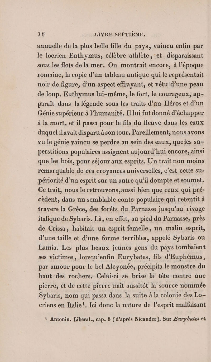 annuelle de la plus belle fille du pays, vaincu enfin par le locrien Euthymus, célèbre athlète, et disparaissant sous les flots de la mer. On montrait encore, à l’époque romaine, la copie d’un tableau antique qui le représentait noir de figure, d’un aspect effrayant, et vêtu d’une peau de loup. Euthymus lui-même, le fort, le courageux, ap- paraît dans la légende sous les traits d’un Héros et d’un Génie supérieur à l’humanité. Il lui fut donné d’échapper à la mort, et il passa pour le fils du fleuve dans les eaux duquel ilavait disparu à son tour. Pareillement, nous avons vu le génie vaincu se perdre au sein des eaux, queles su- perstitions populaires assignent aujourd’hui encore, ainsi que les bois, pour séjour aux esprits. Un trait non moins remarquable de ces croyances universelles, c’est cette su- périorité d’un esprit sur un autre qu’il dompte et soumet. Ce trait, nous le retrouvons,aussi bien que ceux qui pré- cèdent, dans un semblable conte populaire qui retentit à travers la Grèce, des forêts du Parnasse jusqu’au rivage italique de Sybaris. Là, en effet, au pied du Parnasse, près de Crissa, habitait un esprit femelle, un malin esprit, d’une taille et d’une forme terribles, appelé Sybaris ou Lamia. Les plus beaux jeunes gens du pays tombaient ses victimes, lorsqu’enfin Eurybates, fils d’Euphemus, par amour pour le bel Alcyonée, précipita le monstre du haut des rochers. Celui-ci se brise la tete contre une pierre, et de cette pierre naît aussitôt la source nommée Sybaris, nom qui passa dans la suite à la colonie des Lo- criens en Italie?. Ici donc la nature de l’esprit malfaisant ‘ Antonin. Liberal., cap. 8 (d’après Nicander), Sur Zurybates ei