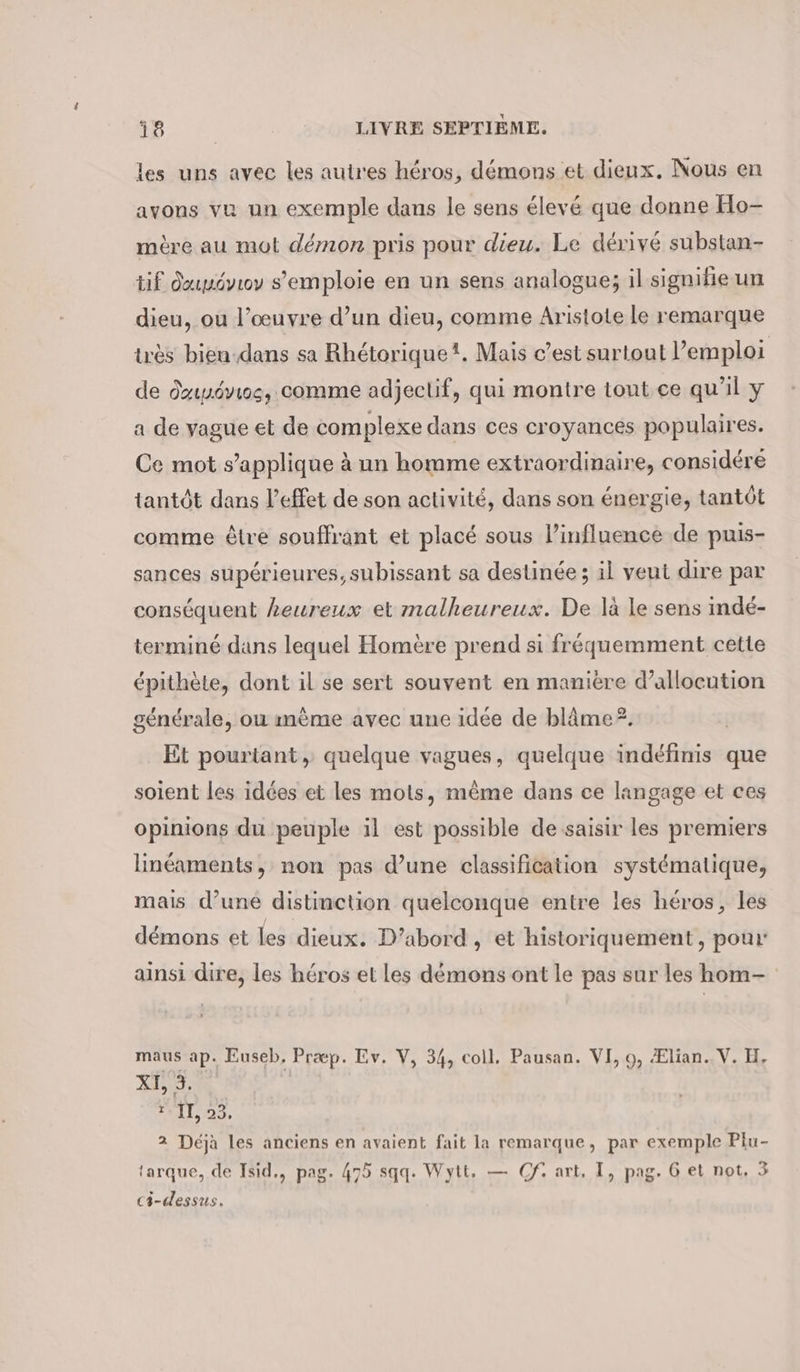 les uns avec les autres héros, démons et dieux. Nous en avons vu un exemple dans le sens élevé que donne Ho- mère au mot démon pris pour dieu. Le dérivé substan- tif daumdvıov s'emploie en un sens analogue; il signitie un dieu, ou l’œuvre d’un dieu, comme Aristote le remarque très bien dans sa Rhetorique?. Mais c’est surtout emploi de dauévios, comme adjectif, qui montre tout ce qu'il y a de vague et de complexe dans ces croyances populaires. Ce mot s’applique à un homme extraordinaire, considérée tantôt dans l'effet de son activité, dans son énergie, tantôt comme êlre souffrant et placé sous l’influence de puis- sances supérieures, subissant sa destinée ; il veut dire par conséquent keureux et malheureux. De là le sens indé- terminé dans lequel Homère prend si fréquemment cette 0 . épithète, dont il se sert souvent en maniere d’allocution générale, ou mème avec une idée de bläme?. | Et pourtant, quelque vagues, quelque indéfinis que soient les idées et les mots, même dans ce langage et ces opinions du peuple il est possible de saisir les premiers linéaments, non pas d’une classification systématique, mais d’une distinction quelconque entre les héros, les démons et les dieux. D’abord , et historiquement, pour ainsi dire, les héros et les démons ont le pas sur les hom- maus ap. Euseb, Præp. Ev. V, 34, coll. Pausan. VI, 9, Ælian. V. H, XI, 3. ALT OS, 2 Déjà les anciens en avaient fait la remarque, par exemple Plu- tarque, de Isid,, pag. 475 sqq. Wytt. — Cf art, I, pag. 6 et not, 3 ci-dessus.