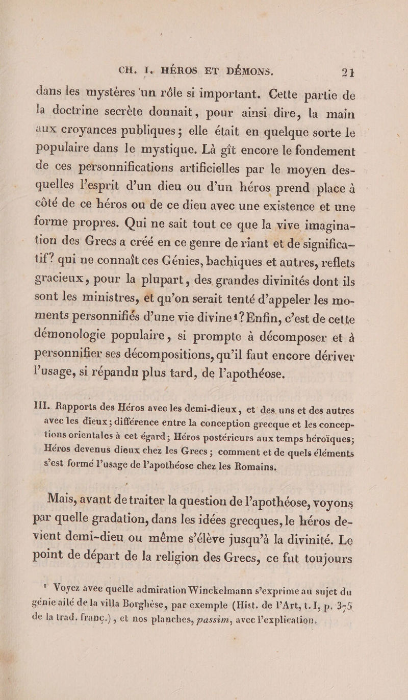 dans les mystères ‘un rôle si important. Cette partie de la doctrine secrète donnait, pour ainsi dire, la main aux croyances publiques ; elle était en quelque sorte le populaire dans le mystique. Là git encore le fondement de ces personnifications artificielles par le moyen des- quelles l'esprit d’un dieu ou d’un héros prend place à côté de ce héros ou de ce dieu avec une existence et une forme propres. Qui ne sait tout ce que la vive imagina- tion des Grecs a créé en ce genre de riant et de significa- tif” qui ne connaît ces Genies, bachiques et autres, reflets gracieux, pour la plupart, des grandes divinités dont ils sont les ministres, et qu’on serait tenté d’appeler les mo- ments personnifiés d’une vie divine1? Enfin, c’est de cette démonologie populaire, si prompte à décomposer et à personnifier ses décompositions, qu’il faut encore deriver l’usage, si répandu plus tard, de l’apothéose. III. Rapports des Héros avec les demi-dieux „ et des uns et des autres avec les dieux ; différence entre la conception grecque et les concep- tions orientales à cet égard; Héros postérieurs aux temps héroïques; Héros devenus dieux chez les Grecs ; comment et de quels éléments s’est formé l’usage de l’apothéose chez les Romains. Mais, avant de traiter la question de l’apothéose, voyons par quelle gradation, dans les idées grecques, le héros de- vient demi-dieu ou même s’élève jusqu’à la divinité. Le point de départ de la religion des Grecs, ce fut toujours  Voyez avec quelle admiration Winckelmann s’exprime au sujet du génie ailé de la villa Borghèse, par exemple (Hist. de PArt, 1.1, p. 375 de la trad. franc.) , et nos planches, passim, avec l’explieation.