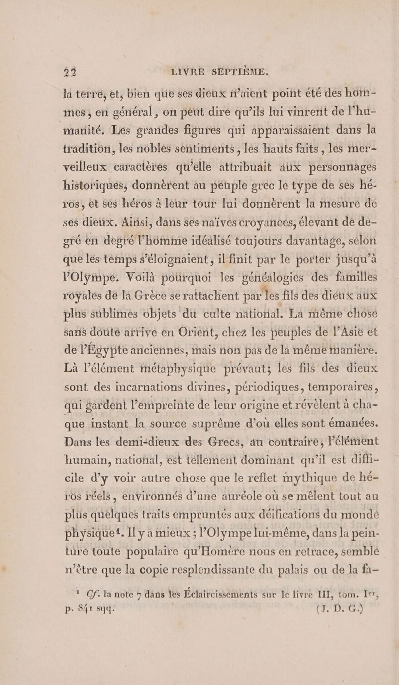 la terre; et, bien que ses dieux n’aient point été des hom- nes, en général, on peut dire qu’ils lui vinrent de l'hu- marité. Les grarides figures qui apparaissaient dans la tradition, les nobles sentiments , les hauts faits, les mer- veilleux caractères qu’elle attribuait aux personnages historiqués, donnèrent au péuple grec le type de ses hé- vos, et ses héros à leur tour lui donnérent la mesure de ses dieux. Ainsi, dans ses naives croyances, élevant dé de- gré en degré l’homme idéalisé toujours davantage, selon que les temps s’éloignaient, il finit par le porter jusqu’à ’Olympe. Voilà pourquoi les généalogies des familles royales de la Grèce se rattachent par les fils des diéux aux plus sublimes objets du culte national. La même chose Sans doute arrive en Orient, chez les peuples de l’Asie et de P’Egypte anciennes, mais non pas de la même manière. Là l'élément métaphysique prévaut; les fils des dieux sont des incarnations divines, périodiques, temporaires, qui ardent l'émpreinte de leur origine et révèlent à cha- que instant la source suprême d’ou elles sont émanées. Dans les demi-dieux des Grecs, au contraire, l'élément humain, national, est tellement dominant qu’il est difli- cile d’y voir autre chose que le reflet mythique de hé- r'os réels, environnés d’une auréole où se mêlent tout au plus quelques traits empruntés aux déifications du monde physique. Il y a mieux ; ’Olympe lui-même, dans la pein- ture toute populaire qu’Homère nous en retrace, semblé n'être que la copie resplendissante du palais ou de la fa-  Cf. la note 7 dans les Éclaireissements sur le livré III, tom. Ier, p. S4r sqd. (ITS)