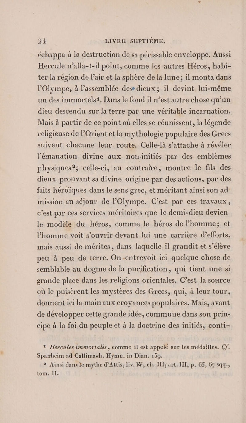 échappa à la destruction de sa périssable enveloppe. Aussi Hercule n’alla-t-1l point, comme les autres Héros, habi- ter la région de Pair et la sphère de la lune; il monta dans l’'Olympe, à l’assemblée des dieux; il devint lui-même un des immortelst. Dans le fond il n’est autre chose qu’un dieu descendu sur la terre par une véritable incarnation. Mais à partir de ce point ou elles se réunissent, la légende religieuse de Orient et la mythologie populaire des Grecs suivent chacune leur. route. Celle-là s’attache à révéler l’emanation divine aux non-inities par des emblèmes physiques?; celle-ci, au contraire, montre le fils des dieux prouvant sa divine origine par des aclions, par des faits heroiques dans le sens grec, et meritant ainsi son ad mission au séjour de l’Olympe. C’est par ces travaux, c’est par ces services méritoires que le demi-dieu devien le modèle du héros, comme le héros de homme; et l’homme voit s’ouvrir devant lui une carrière d’efforts, mais aussi de mérites, dans laquelle il grandit et s’élève peu à peu de terre. On -entrevoit ici quelque chose de semblable au dogme de la purification, qui tient une si grande place dans les religions orientales. C’est la source ou le puiserent les mystères des Grecs, qui, à leur tour, donnent ici la main aux croyances populaires. Mais, avant de développer cette grande idée, commune dans son prin- cipe à la foi du peuple et à la doctrine des initiés, conti- * Hercules immortalis, comme il est appelé sur les médailles. Cf. Spanheim ad Callimaeh. Hymn. in Dian. 159. 2 Ainsi dans le mythe d’Attis, liv. W, eh. III; art. III, p. 65, 67 sqq-, tom. IT.